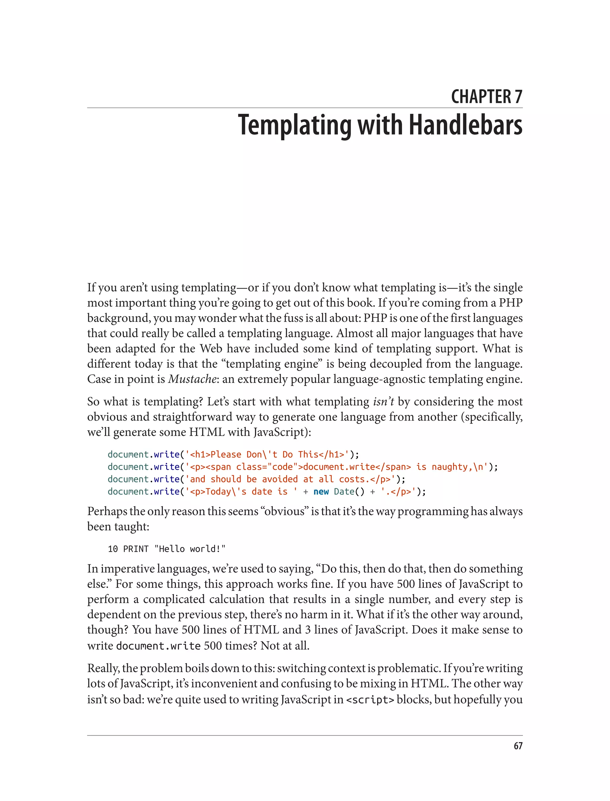 CHAPTER 7
Templating with Handlebars
If you aren’t using templating—or if you don’t know what templating is—it’s the single
most important thing you’re going to get out of this book. If you’re coming from a PHP
background, you may wonder what the fuss is all about: PHP is one of the first languages
that could really be called a templating language. Almost all major languages that have
been adapted for the Web have included some kind of templating support. What is
different today is that the “templating engine” is being decoupled from the language.
Case in point is Mustache: an extremely popular language-agnostic templating engine.
So what is templating? Let’s start with what templating isn’t by considering the most
obvious and straightforward way to generate one language from another (specifically,
we’ll generate some HTML with JavaScript):
document.write('<h1>Please Don't Do This</h1>');
document.write('<p><span class="code">document.write</span> is naughty,n');
document.write('and should be avoided at all costs.</p>');
document.write('<p>Today's date is ' + new Date() + '.</p>');
Perhapstheonlyreasonthisseems“obvious”isthatit’sthewayprogramminghasalways
been taught:
10 PRINT "Hello world!"
In imperative languages, we’re used to saying, “Do this, then do that, then do something
else.” For some things, this approach works fine. If you have 500 lines of JavaScript to
perform a complicated calculation that results in a single number, and every step is
dependent on the previous step, there’s no harm in it. What if it’s the other way around,
though? You have 500 lines of HTML and 3 lines of JavaScript. Does it make sense to
write document.write 500 times? Not at all.
Really,theproblemboilsdowntothis:switchingcontextisproblematic.Ifyou’rewriting
lots of JavaScript, it’s inconvenient and confusing to be mixing in HTML. The other way
isn’t so bad: we’re quite used to writing JavaScript in <script> blocks, but hopefully you
67
 