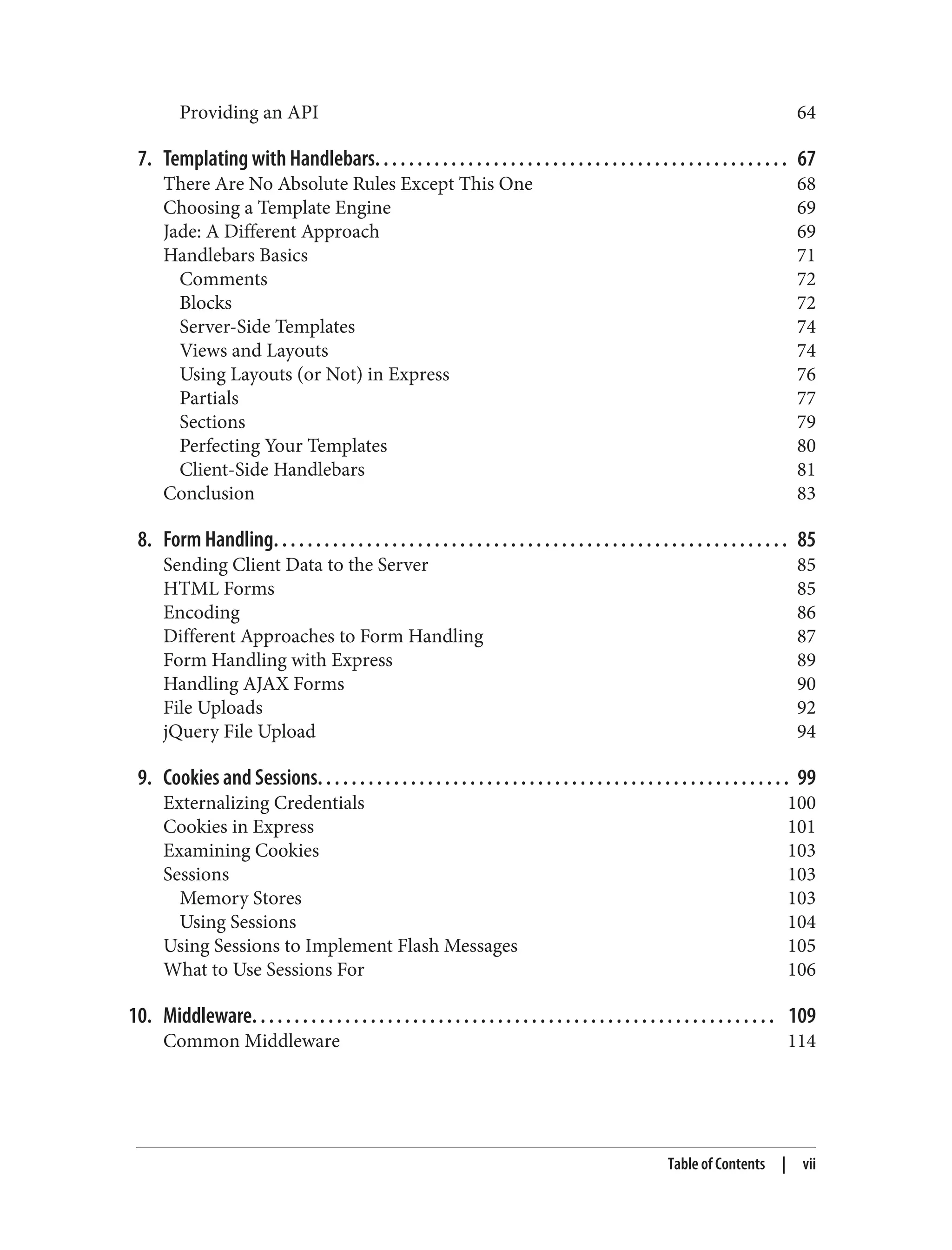 Providing an API 64
7. Templating with Handlebars. . . . . . . . . . . . . . . . . . . . . . . . . . . . . . . . . . . . . . . . . . . . . . . . . 67
There Are No Absolute Rules Except This One 68
Choosing a Template Engine 69
Jade: A Different Approach 69
Handlebars Basics 71
Comments 72
Blocks 72
Server-Side Templates 74
Views and Layouts 74
Using Layouts (or Not) in Express 76
Partials 77
Sections 79
Perfecting Your Templates 80
Client-Side Handlebars 81
Conclusion 83
8. Form Handling. . . . . . . . . . . . . . . . . . . . . . . . . . . . . . . . . . . . . . . . . . . . . . . . . . . . . . . . . . . . . 85
Sending Client Data to the Server 85
HTML Forms 85
Encoding 86
Different Approaches to Form Handling 87
Form Handling with Express 89
Handling AJAX Forms 90
File Uploads 92
jQuery File Upload 94
9. Cookies and Sessions. . . . . . . . . . . . . . . . . . . . . . . . . . . . . . . . . . . . . . . . . . . . . . . . . . . . . . . . 99
Externalizing Credentials 100
Cookies in Express 101
Examining Cookies 103
Sessions 103
Memory Stores 103
Using Sessions 104
Using Sessions to Implement Flash Messages 105
What to Use Sessions For 106
10. Middleware. . . . . . . . . . . . . . . . . . . . . . . . . . . . . . . . . . . . . . . . . . . . . . . . . . . . . . . . . . . . . . 109
Common Middleware 114
Table of Contents | vii
 