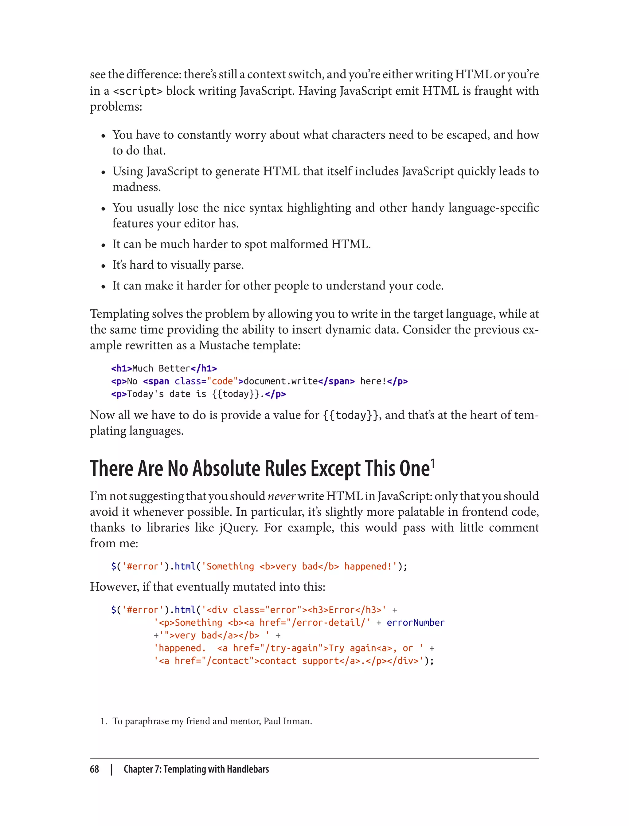 1. To paraphrase my friend and mentor, Paul Inman.
seethedifference:there’sstillacontextswitch,andyou’reeitherwritingHTMLoryou’re
in a <script> block writing JavaScript. Having JavaScript emit HTML is fraught with
problems:
• You have to constantly worry about what characters need to be escaped, and how
to do that.
• Using JavaScript to generate HTML that itself includes JavaScript quickly leads to
madness.
• You usually lose the nice syntax highlighting and other handy language-specific
features your editor has.
• It can be much harder to spot malformed HTML.
• It’s hard to visually parse.
• It can make it harder for other people to understand your code.
Templating solves the problem by allowing you to write in the target language, while at
the same time providing the ability to insert dynamic data. Consider the previous ex‐
ample rewritten as a Mustache template:
<h1>Much Better</h1>
<p>No <span class="code">document.write</span> here!</p>
<p>Today's date is {{today}}.</p>
Now all we have to do is provide a value for {{today}}, and that’s at the heart of tem‐
plating languages.
There Are No Absolute Rules Except This One1
I’mnotsuggestingthatyoushouldneverwriteHTMLinJavaScript:onlythatyoushould
avoid it whenever possible. In particular, it’s slightly more palatable in frontend code,
thanks to libraries like jQuery. For example, this would pass with little comment
from me:
$('#error').html('Something <b>very bad</b> happened!');
However, if that eventually mutated into this:
$('#error').html('<div class="error"><h3>Error</h3>' +
'<p>Something <b><a href="/error-detail/' + errorNumber
+'">very bad</a></b> ' +
'happened. <a href="/try-again">Try again<a>, or ' +
'<a href="/contact">contact support</a>.</p></div>');
68 | Chapter 7: Templating with Handlebars
 