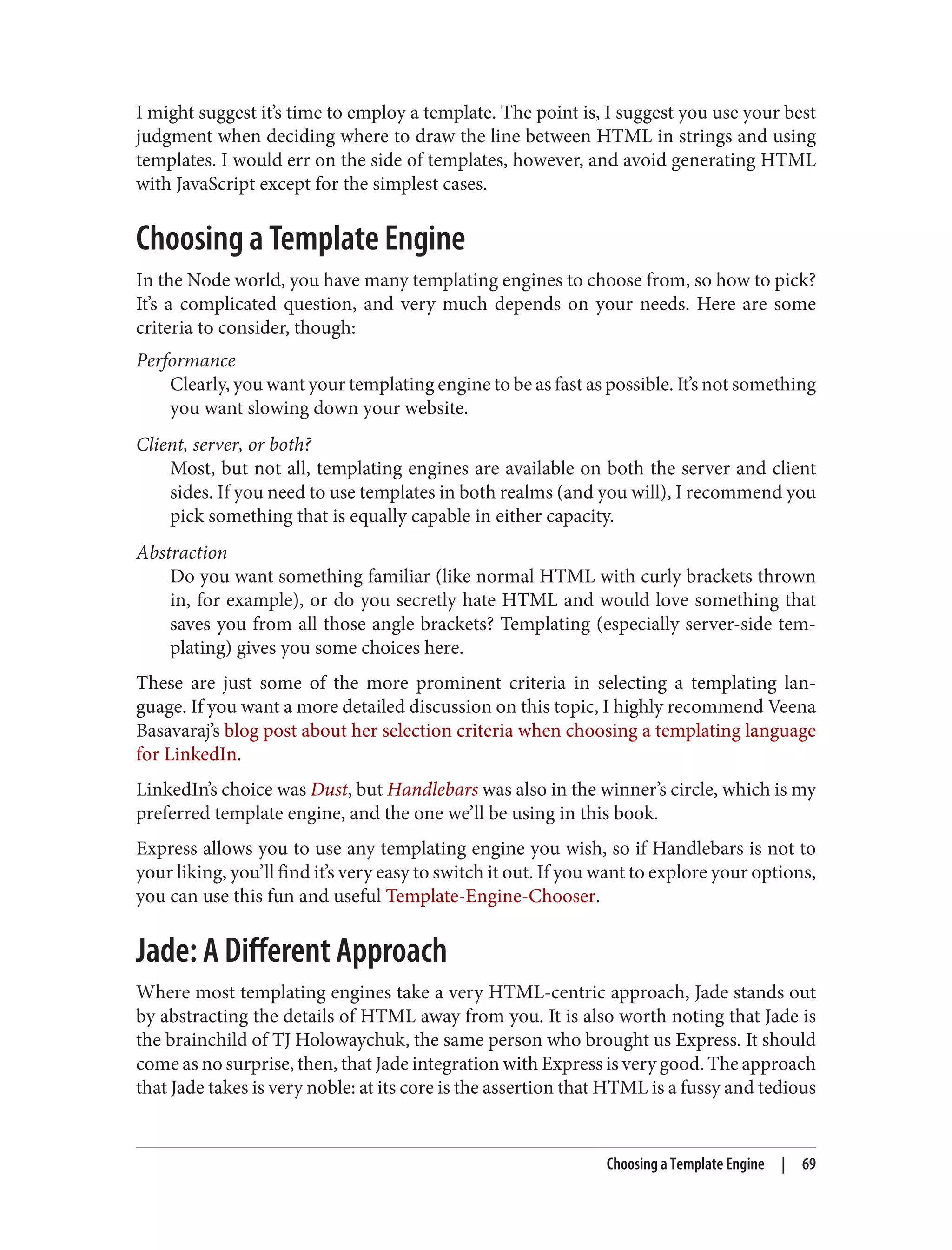 I might suggest it’s time to employ a template. The point is, I suggest you use your best
judgment when deciding where to draw the line between HTML in strings and using
templates. I would err on the side of templates, however, and avoid generating HTML
with JavaScript except for the simplest cases.
Choosing a Template Engine
In the Node world, you have many templating engines to choose from, so how to pick?
It’s a complicated question, and very much depends on your needs. Here are some
criteria to consider, though:
Performance
Clearly, you want your templating engine to be as fast as possible. It’s not something
you want slowing down your website.
Client, server, or both?
Most, but not all, templating engines are available on both the server and client
sides. If you need to use templates in both realms (and you will), I recommend you
pick something that is equally capable in either capacity.
Abstraction
Do you want something familiar (like normal HTML with curly brackets thrown
in, for example), or do you secretly hate HTML and would love something that
saves you from all those angle brackets? Templating (especially server-side tem‐
plating) gives you some choices here.
These are just some of the more prominent criteria in selecting a templating lan‐
guage. If you want a more detailed discussion on this topic, I highly recommend Veena
Basavaraj’s blog post about her selection criteria when choosing a templating language
for LinkedIn.
LinkedIn’s choice was Dust, but Handlebars was also in the winner’s circle, which is my
preferred template engine, and the one we’ll be using in this book.
Express allows you to use any templating engine you wish, so if Handlebars is not to
your liking, you’ll find it’s very easy to switch it out. If you want to explore your options,
you can use this fun and useful Template-Engine-Chooser.
Jade: A Different Approach
Where most templating engines take a very HTML-centric approach, Jade stands out
by abstracting the details of HTML away from you. It is also worth noting that Jade is
the brainchild of TJ Holowaychuk, the same person who brought us Express. It should
come as no surprise, then, that Jade integration with Express is very good. The approach
that Jade takes is very noble: at its core is the assertion that HTML is a fussy and tedious
Choosing a Template Engine | 69
 