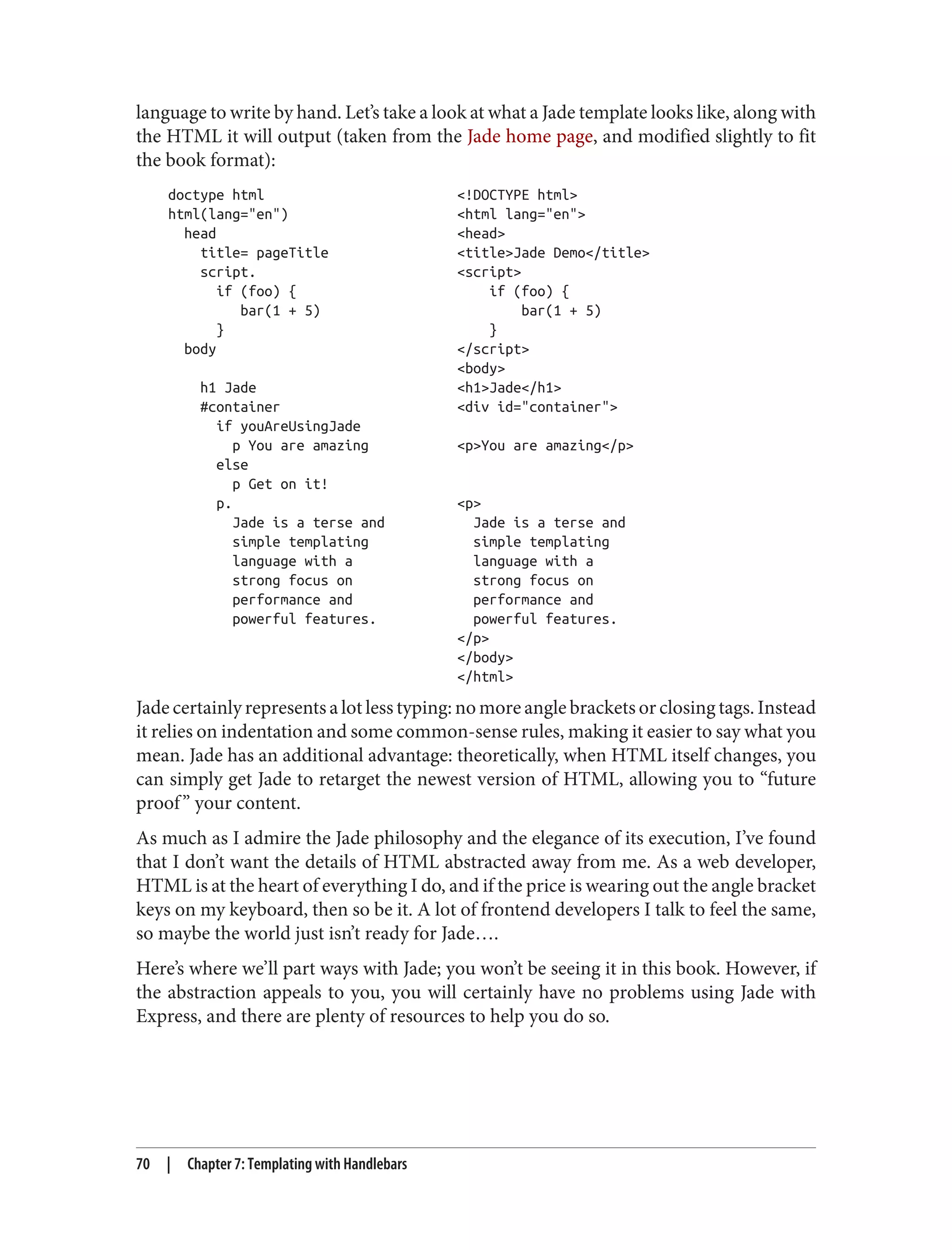 language to write by hand. Let’s take a look at what a Jade template looks like, along with
the HTML it will output (taken from the Jade home page, and modified slightly to fit
the book format):
doctype html <!DOCTYPE html>
html(lang="en") <html lang="en">
head <head>
title= pageTitle <title>Jade Demo</title>
script. <script>
if (foo) { if (foo) {
bar(1 + 5) bar(1 + 5)
} }
body </script>
<body>
h1 Jade <h1>Jade</h1>
#container <div id="container">
if youAreUsingJade
p You are amazing <p>You are amazing</p>
else
p Get on it!
p. <p>
Jade is a terse and Jade is a terse and
simple templating simple templating
language with a language with a
strong focus on strong focus on
performance and performance and
powerful features. powerful features.
</p>
</body>
</html>
Jade certainly represents a lot less typing: no more angle brackets or closing tags. Instead
it relies on indentation and some common-sense rules, making it easier to say what you
mean. Jade has an additional advantage: theoretically, when HTML itself changes, you
can simply get Jade to retarget the newest version of HTML, allowing you to “future
proof” your content.
As much as I admire the Jade philosophy and the elegance of its execution, I’ve found
that I don’t want the details of HTML abstracted away from me. As a web developer,
HTML is at the heart of everything I do, and if the price is wearing out the angle bracket
keys on my keyboard, then so be it. A lot of frontend developers I talk to feel the same,
so maybe the world just isn’t ready for Jade….
Here’s where we’ll part ways with Jade; you won’t be seeing it in this book. However, if
the abstraction appeals to you, you will certainly have no problems using Jade with
Express, and there are plenty of resources to help you do so.
70 | Chapter 7: Templating with Handlebars
 
