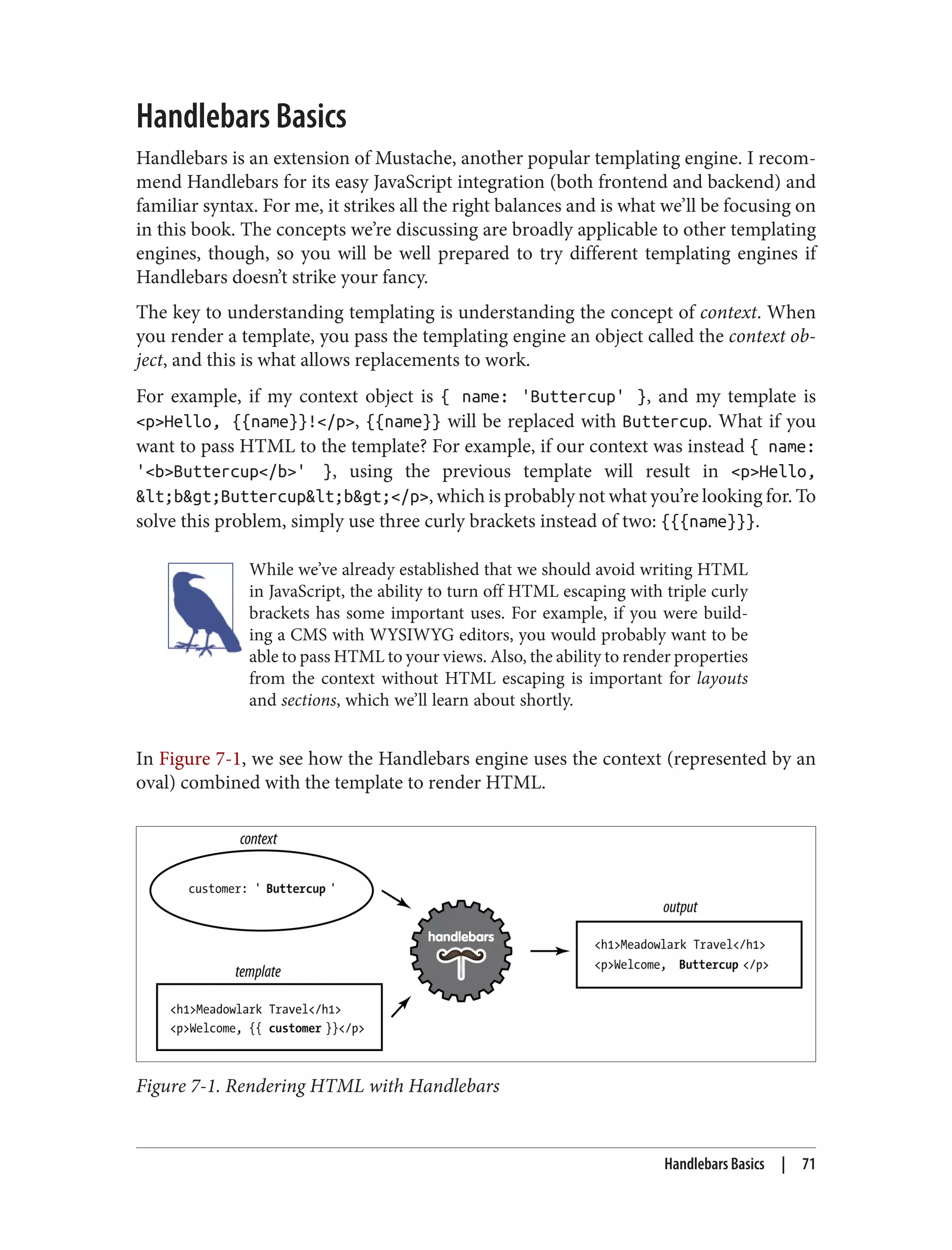 Handlebars Basics
Handlebars is an extension of Mustache, another popular templating engine. I recom‐
mend Handlebars for its easy JavaScript integration (both frontend and backend) and
familiar syntax. For me, it strikes all the right balances and is what we’ll be focusing on
in this book. The concepts we’re discussing are broadly applicable to other templating
engines, though, so you will be well prepared to try different templating engines if
Handlebars doesn’t strike your fancy.
The key to understanding templating is understanding the concept of context. When
you render a template, you pass the templating engine an object called the context ob‐
ject, and this is what allows replacements to work.
For example, if my context object is { name: 'Buttercup' }, and my template is
<p>Hello, {{name}}!</p>, {{name}} will be replaced with Buttercup. What if you
want to pass HTML to the template? For example, if our context was instead { name:
'<b>Buttercup</b>' }, using the previous template will result in <p>Hello,
&lt;b&gt;Buttercup&lt;b&gt;</p>, which is probably not what you’re looking for. To
solve this problem, simply use three curly brackets instead of two: {{{name}}}.
While we’ve already established that we should avoid writing HTML
in JavaScript, the ability to turn off HTML escaping with triple curly
brackets has some important uses. For example, if you were build‐
ing a CMS with WYSIWYG editors, you would probably want to be
able to pass HTML to your views. Also, the ability to render properties
from the context without HTML escaping is important for layouts
and sections, which we’ll learn about shortly.
In Figure 7-1, we see how the Handlebars engine uses the context (represented by an
oval) combined with the template to render HTML.
Figure 7-1. Rendering HTML with Handlebars
Handlebars Basics | 71
 