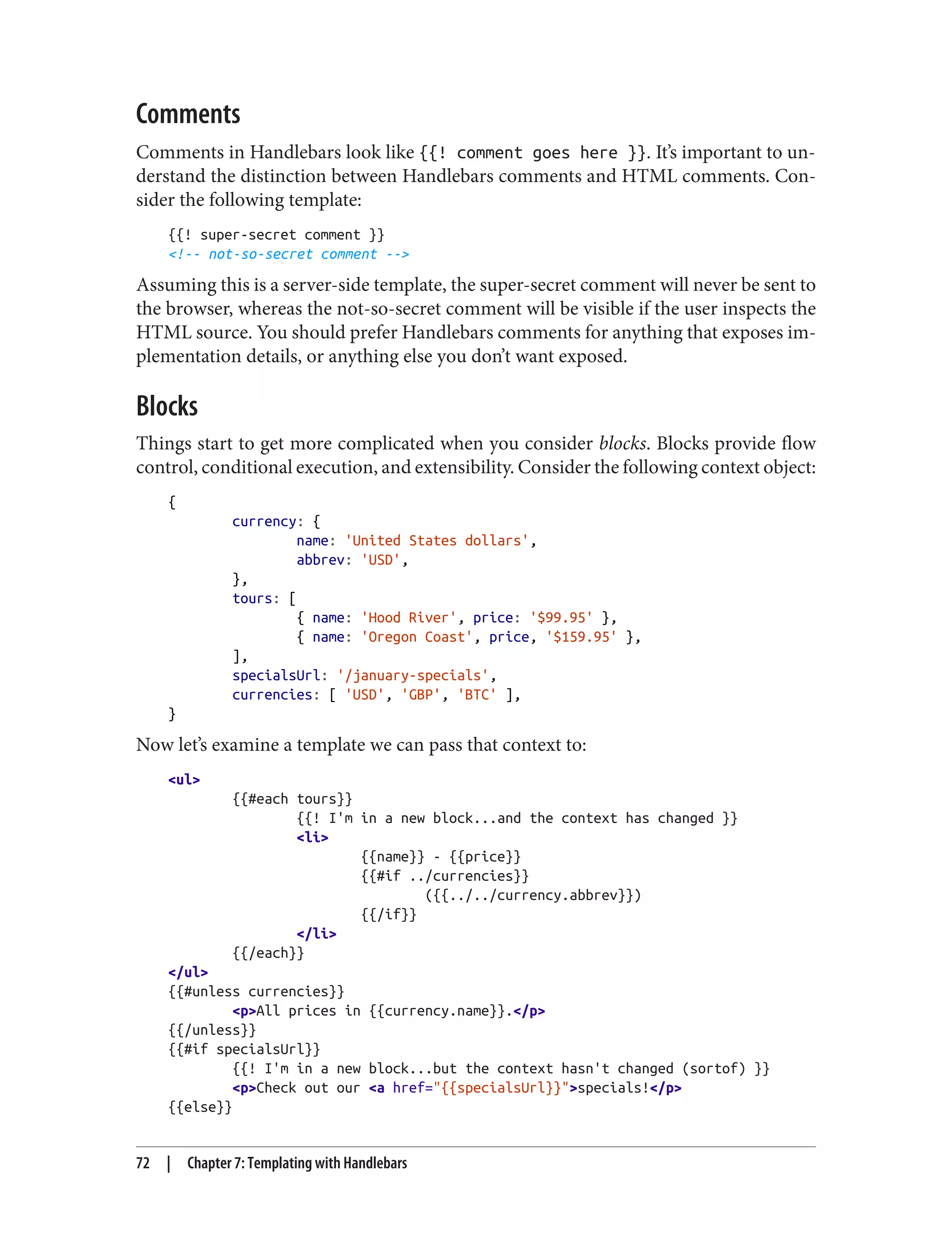 Comments
Comments in Handlebars look like {{! comment goes here }}. It’s important to un‐
derstand the distinction between Handlebars comments and HTML comments. Con‐
sider the following template:
{{! super-secret comment }}
<!-- not-so-secret comment -->
Assuming this is a server-side template, the super-secret comment will never be sent to
the browser, whereas the not-so-secret comment will be visible if the user inspects the
HTML source. You should prefer Handlebars comments for anything that exposes im‐
plementation details, or anything else you don’t want exposed.
Blocks
Things start to get more complicated when you consider blocks. Blocks provide flow
control, conditional execution, and extensibility. Consider the following context object:
{
currency: {
name: 'United States dollars',
abbrev: 'USD',
},
tours: [
{ name: 'Hood River', price: '$99.95' },
{ name: 'Oregon Coast', price, '$159.95' },
],
specialsUrl: '/january-specials',
currencies: [ 'USD', 'GBP', 'BTC' ],
}
Now let’s examine a template we can pass that context to:
<ul>
{{#each tours}}
{{! I'm in a new block...and the context has changed }}
<li>
{{name}} - {{price}}
{{#if ../currencies}}
({{../../currency.abbrev}})
{{/if}}
</li>
{{/each}}
</ul>
{{#unless currencies}}
<p>All prices in {{currency.name}}.</p>
{{/unless}}
{{#if specialsUrl}}
{{! I'm in a new block...but the context hasn't changed (sortof) }}
<p>Check out our <a href="{{specialsUrl}}">specials!</p>
{{else}}
72 | Chapter 7: Templating with Handlebars
 