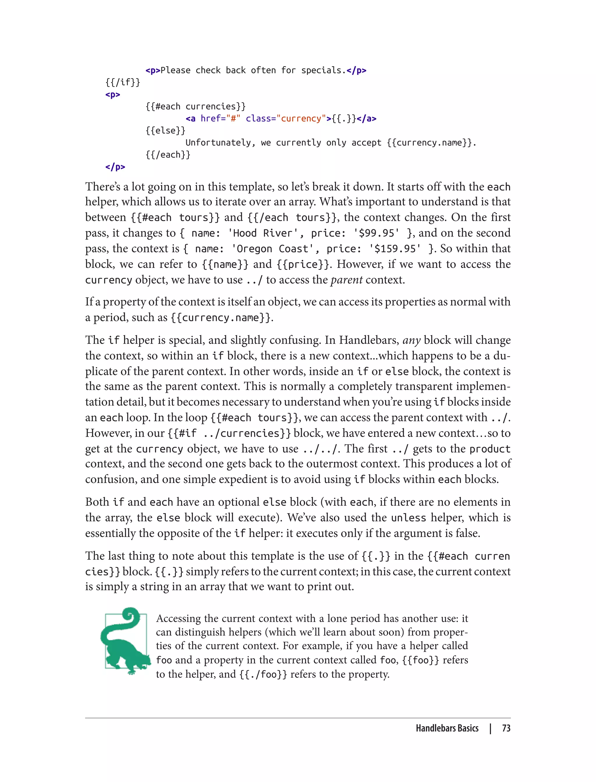 <p>Please check back often for specials.</p>
{{/if}}
<p>
{{#each currencies}}
<a href="#" class="currency">{{.}}</a>
{{else}}
Unfortunately, we currently only accept {{currency.name}}.
{{/each}}
</p>
There’s a lot going on in this template, so let’s break it down. It starts off with the each
helper, which allows us to iterate over an array. What’s important to understand is that
between {{#each tours}} and {{/each tours}}, the context changes. On the first
pass, it changes to { name: 'Hood River', price: '$99.95' }, and on the second
pass, the context is { name: 'Oregon Coast', price: '$159.95' }. So within that
block, we can refer to {{name}} and {{price}}. However, if we want to access the
currency object, we have to use ../ to access the parent context.
If a property of the context is itself an object, we can access its properties as normal with
a period, such as {{currency.name}}.
The if helper is special, and slightly confusing. In Handlebars, any block will change
the context, so within an if block, there is a new context...which happens to be a du‐
plicate of the parent context. In other words, inside an if or else block, the context is
the same as the parent context. This is normally a completely transparent implemen‐
tation detail, but it becomes necessary to understand when you’re using if blocks inside
an each loop. In the loop {{#each tours}}, we can access the parent context with ../.
However, in our {{#if ../currencies}} block, we have entered a new context…so to
get at the currency object, we have to use ../../. The first ../ gets to the product
context, and the second one gets back to the outermost context. This produces a lot of
confusion, and one simple expedient is to avoid using if blocks within each blocks.
Both if and each have an optional else block (with each, if there are no elements in
the array, the else block will execute). We’ve also used the unless helper, which is
essentially the opposite of the if helper: it executes only if the argument is false.
The last thing to note about this template is the use of {{.}} in the {{#each curren
cies}} block. {{.}} simply refers to the current context; in this case, the current context
is simply a string in an array that we want to print out.
Accessing the current context with a lone period has another use: it
can distinguish helpers (which we’ll learn about soon) from proper‐
ties of the current context. For example, if you have a helper called
foo and a property in the current context called foo, {{foo}} refers
to the helper, and {{./foo}} refers to the property.
Handlebars Basics | 73
 