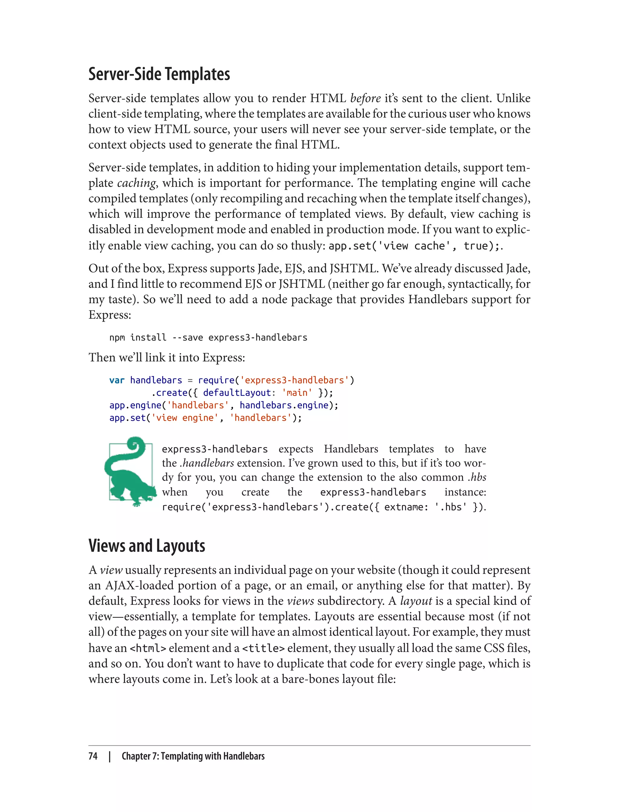 Server-Side Templates
Server-side templates allow you to render HTML before it’s sent to the client. Unlike
client-side templating, where the templates are available for the curious user who knows
how to view HTML source, your users will never see your server-side template, or the
context objects used to generate the final HTML.
Server-side templates, in addition to hiding your implementation details, support tem‐
plate caching, which is important for performance. The templating engine will cache
compiled templates (only recompiling and recaching when the template itself changes),
which will improve the performance of templated views. By default, view caching is
disabled in development mode and enabled in production mode. If you want to explic‐
itly enable view caching, you can do so thusly: app.set('view cache', true);.
Out of the box, Express supports Jade, EJS, and JSHTML. We’ve already discussed Jade,
and I find little to recommend EJS or JSHTML (neither go far enough, syntactically, for
my taste). So we’ll need to add a node package that provides Handlebars support for
Express:
npm install --save express3-handlebars
Then we’ll link it into Express:
var handlebars = require('express3-handlebars')
.create({ defaultLayout: 'main' });
app.engine('handlebars', handlebars.engine);
app.set('view engine', 'handlebars');
express3-handlebars expects Handlebars templates to have
the .handlebars extension. I’ve grown used to this, but if it’s too wor‐
dy for you, you can change the extension to the also common .hbs
when you create the express3-handlebars instance:
require('express3-handlebars').create({ extname: '.hbs' }).
Views and Layouts
A view usually represents an individual page on your website (though it could represent
an AJAX-loaded portion of a page, or an email, or anything else for that matter). By
default, Express looks for views in the views subdirectory. A layout is a special kind of
view—essentially, a template for templates. Layouts are essential because most (if not
all) of the pages on your site will have an almost identical layout. For example, they must
have an <html> element and a <title> element, they usually all load the same CSS files,
and so on. You don’t want to have to duplicate that code for every single page, which is
where layouts come in. Let’s look at a bare-bones layout file:
74 | Chapter 7: Templating with Handlebars
 