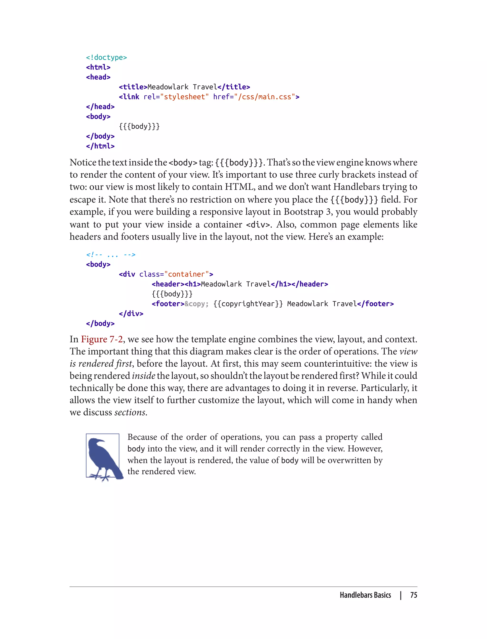 <!doctype>
<html>
<head>
<title>Meadowlark Travel</title>
<link rel="stylesheet" href="/css/main.css">
</head>
<body>
{{{body}}}
</body>
</html>
Noticethetextinsidethe<body>tag:{{{body}}}.That’ssotheviewengineknowswhere
to render the content of your view. It’s important to use three curly brackets instead of
two: our view is most likely to contain HTML, and we don’t want Handlebars trying to
escape it. Note that there’s no restriction on where you place the {{{body}}} field. For
example, if you were building a responsive layout in Bootstrap 3, you would probably
want to put your view inside a container <div>. Also, common page elements like
headers and footers usually live in the layout, not the view. Here’s an example:
<!-- ... -->
<body>
<div class="container">
<header><h1>Meadowlark Travel</h1></header>
{{{body}}}
<footer>&copy; {{copyrightYear}} Meadowlark Travel</footer>
</div>
</body>
In Figure 7-2, we see how the template engine combines the view, layout, and context.
The important thing that this diagram makes clear is the order of operations. The view
is rendered first, before the layout. At first, this may seem counterintuitive: the view is
beingrenderedinsidethelayout,soshouldn’tthelayoutberenderedfirst?Whileitcould
technically be done this way, there are advantages to doing it in reverse. Particularly, it
allows the view itself to further customize the layout, which will come in handy when
we discuss sections.
Because of the order of operations, you can pass a property called
body into the view, and it will render correctly in the view. However,
when the layout is rendered, the value of body will be overwritten by
the rendered view.
Handlebars Basics | 75
 