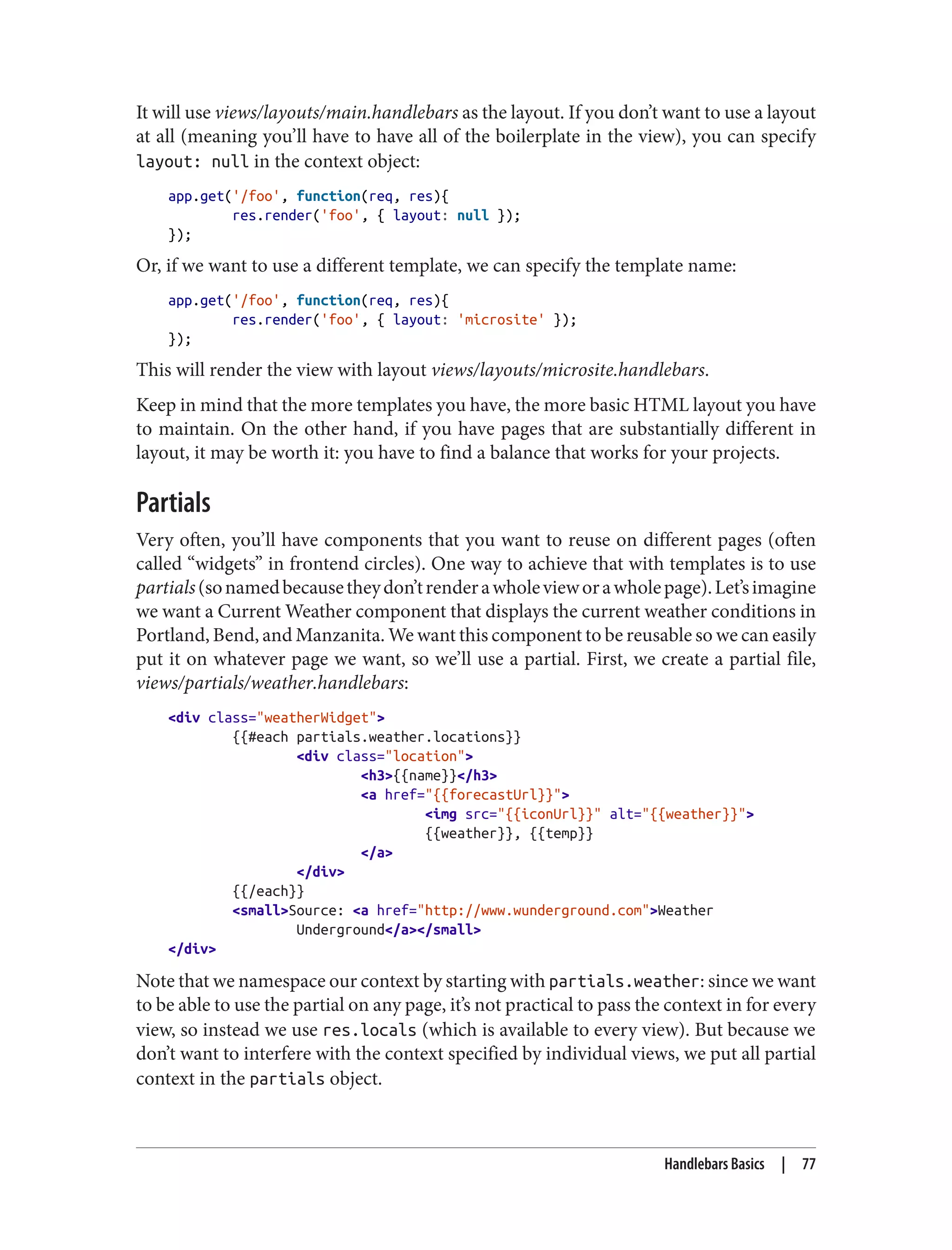 It will use views/layouts/main.handlebars as the layout. If you don’t want to use a layout
at all (meaning you’ll have to have all of the boilerplate in the view), you can specify
layout: null in the context object:
app.get('/foo', function(req, res){
res.render('foo', { layout: null });
});
Or, if we want to use a different template, we can specify the template name:
app.get('/foo', function(req, res){
res.render('foo', { layout: 'microsite' });
});
This will render the view with layout views/layouts/microsite.handlebars.
Keep in mind that the more templates you have, the more basic HTML layout you have
to maintain. On the other hand, if you have pages that are substantially different in
layout, it may be worth it: you have to find a balance that works for your projects.
Partials
Very often, you’ll have components that you want to reuse on different pages (often
called “widgets” in frontend circles). One way to achieve that with templates is to use
partials(sonamedbecausetheydon’trenderawholevieworawholepage).Let’simagine
we want a Current Weather component that displays the current weather conditions in
Portland, Bend, and Manzanita. We want this component to be reusable so we can easily
put it on whatever page we want, so we’ll use a partial. First, we create a partial file,
views/partials/weather.handlebars:
<div class="weatherWidget">
{{#each partials.weather.locations}}
<div class="location">
<h3>{{name}}</h3>
<a href="{{forecastUrl}}">
<img src="{{iconUrl}}" alt="{{weather}}">
{{weather}}, {{temp}}
</a>
</div>
{{/each}}
<small>Source: <a href="http://www.wunderground.com">Weather
Underground</a></small>
</div>
Note that we namespace our context by starting with partials.weather: since we want
to be able to use the partial on any page, it’s not practical to pass the context in for every
view, so instead we use res.locals (which is available to every view). But because we
don’t want to interfere with the context specified by individual views, we put all partial
context in the partials object.
Handlebars Basics | 77
 