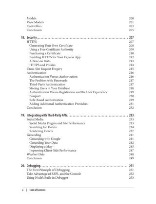 Models 200
View Models 201
Controllers 203
Conclusion 205
18. Security. . . . . . . . . . . . . . . . . . . . . . . . . . . . . . . . . . . . . . . . . . . . . . . . . . . . . . . . . . . . . . . . . . 207
HTTPS 207
Generating Your Own Certificate 208
Using a Free Certificate Authority 209
Purchasing a Certificate 210
Enabling HTTPS for Your Express App 212
A Note on Ports 213
HTTPS and Proxies 214
Cross-Site Request Forgery 215
Authentication 216
Authentication Versus Authorization 216
The Problem with Passwords 217
Third-Party Authentication 217
Storing Users in Your Database 218
Authentication Versus Registration and the User Experience 219
Passport 220
Role-Based Authorization 229
Adding Additional Authentication Providers 231
Conclusion 232
19. Integrating with Third-Party APIs. . . . . . . . . . . . . . . . . . . . . . . . . . . . . . . . . . . . . . . . . . . . 233
Social Media 233
Social Media Plugins and Site Performance 233
Searching for Tweets 234
Rendering Tweets 237
Geocoding 241
Geocoding with Google 241
Geocoding Your Data 242
Displaying a Map 245
Improving Client-Side Performance 247
Weather Data 248
Conclusion 249
20. Debugging. . . . . . . . . . . . . . . . . . . . . . . . . . . . . . . . . . . . . . . . . . . . . . . . . . . . . . . . . . . . . . . 251
The First Principle of Debugging 251
Take Advantage of REPL and the Console 252
Using Node’s Built-in Debugger 253
x | Table of Contents
 