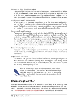 The user can delete or disallow cookies
Users have full control over cookies, and browsers make it possible to delete cookies
in bulk or individually. Unless you’re up to no good, there’s no real reason for users
to do this, but it is useful during testing. Users can also disallow cookies, which is
moreproblematic:onlythesimplestwebapplicationscanmakedowithoutcookies.
Regular cookies can be tampered with
Whenever a browser makes a request of your server that has an associated cookie,
and you blindly trust the contents of that cookie, you are opening yourself up for
attack. The height of foolishness, for example, would be to execute code contained
in a cookie. To ensure cookies aren’t tampered with, use signed cookies.
Cookies can be used for attacks
Acategoryofattackscalledcross-sitescriptingattacks(XSS)hassprungupinrecent
years. One technique of XSS attacks involves malicious JavaScript modifying the
contents of cookies. This is additional reason not to trust the contents of cookies
thatcomebacktoyourserver.Usingsignedcookieshelps(tamperingwillbeevident
in a signed cookie whether the user or malicious JavaScript modified it), and there’s
also a setting that specifies that cookies are to be modified only by the server. These
cookies can be limited in usefulness, but they are certainly safer.
Users will notice if you abuse cookies
If you set a lot of cookies on your users’ computers, or store a lot of data, it will
irritate your users, something you should avoid. Try to keep your use of cookies to
a minimum.
Prefer sessions over cookies
For the most part, you can use sessions to maintain state, and it’s generally wise to
do so. It’s easier, you don’t have to worry about abusing your users’ storage, and it
can be more secure. Sessions rely on cookies, of course, but with sessions, Express
will be doing the heavy lifting for you.
Cookies are not magic: when the server wishes the client to store a
cookie, it sends a header called Set-Cookie containing name/value
pairs, and when a client sends a request to a server for which it has
cookies, it sends multiple Cookie request headers containing the val‐
ue of the cookies.
Externalizing Credentials
To make cookies secure, a cookie secret is necessary. The cookie secret is a string that’s
known to the server and used to encrypt secure cookies before they’re sent to the client.
It’s not a password that has to be remembered, so it can just be a random string. I usually
use a random password generator inspired by xkcd to generate the cookie secret.
100 | Chapter 9: Cookies and Sessions
 