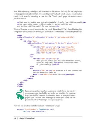 tion. That shopping cart object will be stored in the session. Let’s say the last step in our
ordering process is a form that’s processed by /cart/chckout, which sends a confirmation
email. Let’s start by creating a view for the “thank you” page, views/cart-thank-
you.handlebars:
<p>Thank you for booking your trip with Meadowlark Travel, {{cart.billing.name}}!</p>
<p>Your reservation number is {{cart.number}}, and an email has been
sent to {{cart.billing.email}} for your records.</p>
Then we’ll create an email template for the email. Download HTML Email Boilerplate,
and put in views/email/cart-thank-you.handlebars. Edit the file, and modify the body:
<body>
<table cellpadding="0" cellspacing="0" border="0" id="backgroundTable">
<tr>
<td valign="top">
<table cellpadding="0" cellspacing="0" border="0" align="center">
<tr>
<td width="200" valign="top"><img class="image_fix"
src="http://meadowlarktravel.com/email/logo.png"
alt="Meadowlark Travel" title="Meadowlark Travel"
width="180" height="220" /></td>
</tr>
<tr>
<td width="200" valign="top"><p>
Thank you for booking your trip with Meadowlark Travel,
{{cart.billing.name}}.</p><p>Your reservation number
is {{cart.number}}.</p></td>
</tr>
<tr>
<td width="200" valign="top">Problems with your reservation?
Contact Meadowlark Travel at
<span class="mobile_link">555-555-0123</span>.</td>
</tr>
</table>
</td>
</tr>
</table>
</body>
Because you can’t use localhost addresses in email, if your site isn’t live
yet, you can use a placeholder service for any graphics. For example,
http://placehold.it/100x100 dynamically serves a 100-pixel-square
graphic you can use. This technique is used quite often for for-
placement-only (FPO) images and layout purposes.
Now we can create a route for our cart “Thank you” page:
app.post('/cart/checkout', function(req, res){
var cart = req.session.cart;
124 | Chapter 11: Sending Email
 