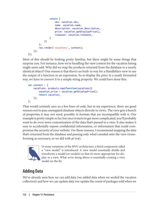 return {
sku: vacation.sku,
name: vacation.name,
description: vacation.description,
price: vacation.getDisplayPrice(),
inSeason: vacation.inSeason,
}
})
};
res.render('vacations', context);
});
});
Most of this should be looking pretty familiar, but there might be some things that
surprise you. For instance, how we’re handling the view context for the vacation listing
might seem odd. Why did we map the products returned from the database to a nearly
identical object? One reason is that there’s no built-in way for a Handlebars view to use
the output of a function in an expression. So to display the price in a neatly formatted
way, we have to convert it to a simple string property. We could have done this:
var context = {
vacations: products.map(function(vacations){
vacation.price = vacation.getDisplayPrice();
return vacation;
});
};
That would certainly save us a few lines of code, but in my experience, there are good
reasons not to pass unmapped database objects directly to views. The view gets a bunch
of properties it may not need, possibly in formats that are incompatible with it. Our
exampleisprettysimplesofar,butonceitstartstogetmorecomplicated,you’llprobably
want to do even more customization of the data that’s passed to a view. It also makes it
easy to accidentally expose confidential information, or information that could com‐
promise the security of your website. For these reasons, I recommend mapping the data
that’s returned from the database and passing only what’s needed onto the view (trans‐
forming as necessary, as we did with price).
In some variations of the MVC architecture, a third component called
a “view model” is introduced. A view model essentially distills and
transforms a model (or models) so that it’s more appropriate for dis‐
play in a view. What we’re doing above is essentially creating a view
model on the fly.
Adding Data
We’ve already seen how we can add data (we added data when we seeded the vacation
collection) and how we can update data (we update the count of packages sold when we
152 | Chapter 13: Persistence
 