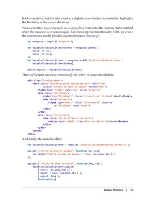 book a vacation), but let’s take a look at a slightly more involved scenario that highlights
the flexibility of document databases.
Whenavacationisoutofseason,wedisplayalinkthatinvitesthecustomertobenotified
when the vacation is in season again. Let’s hook up that functionality. First, we create
the schema and model (models/vacationInSeasonListener.js):
var mongoose = require('mongoose');
var vacationInSeasonListenerSchema = mongoose.Schema({
email: String,
skus: [String],
});
var VacationInSeasonListener = mongoose.model('VacationInSeasonListener',
vacationInSeasonListenerSchema);
module.exports = VacationInSeasonListener;
Then we’ll create our view, views/notify-me-when-in-season.handlebars:
<div class="formContainer">
<form class="form-horizontal newsletterForm" role="form"
action="/notify-me-when-in-season" method="POST">
<input type="hidden" name="sku" value="{{sku}}">
<div class="form-group">
<label for="fieldEmail" class="col-sm-2 control-label">Email</label>
<div class="col-sm-4">
<input type="email" class="form-control" required
id="fieldName" name="email">
</div>
</div>
<div class="form-group">
<div class="col-sm-offset-2 col-sm-4">
<button type="submit" class="btn btn-default">Submit</button>
</div>
</div>
</form>
</div>
And finally, the route handlers:
var VacationInSeasonListener = require('./models/vacationInSeasonListener.js');
app.get('/notify-me-when-in-season', function(req, res){
res.render('notify-me-when-in-season', { sku: req.query.sku });
});
app.post('/notify-me-when-in-season', function(req, res){
VacationInSeasonListener.update(
{ email: req.body.email },
{ $push: { skus: req.body.sku } },
{ upsert: true },
function(err){
Database Persistence | 153
 
