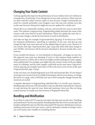 Changing Your Static Content
Caching significantly improves the performance of your website, but it isn’t without its
consequences. In particular, if you change any of your static resources, clients may not
see them until the cached versions expire in your browser. Google recommends you
cache for a month, preferably a year. Imagine a user who uses your website every day
on the same browser: that person might not see your updates for a whole year!
Clearly this is an undesirable situation, and you can’t just tell your users to clear their
cache. The solution is fingerprinting. Fingerprinting simply decorates the name of the
resource with some kind of version information. When you update the asset, the re‐
source name changes, and the browser knows it needs to download it.
Let’s take our logo, for example (/img/meadowlark_logo.png). If we host it on a CDN
for maximum performance, specifying an expiration of one year, and then go and
change the logo, your users may not see the updated logo for up to a year. However, if
you rename your logo /img/meadowlark_logo-1.png (and reflect that name change in
your HTML), the browser will be forced to download it, because it looks like a new
resource.
If you consider the dozens—or even hundreds or thousands—of images on your site,
this approach may seem very daunting. If you’re in that situation (large numbers of
images hosted on a CDN), this is where you might consider making your static mapper
more sophisticated. For example, you might store the current version of all your digital
assets in a database, and the static mapper could look up the asset name (/img/mead‐
owlark_logo.png, for example) and return a URL to the most recent version of the asset
(/img/meadowlark_logo-12.png).
At the very least, you should fingerprint your CSS and JavaScript files. It’s one thing if
your logo is not current, but it’s incredibly frustrating to roll out a new feature, or change
the layout on a page, only to find that your users aren’t seeing the changes because the
resources are cached.
A popular alternative to fingerprinting individual files is to bundle your resources.
Bundling takes all of your CSS and smashes it into one file that’s impossible for a human
to read, and does the same for your client-side JavaScript. Since new files are being
created anyway, it’s usually easy and common to fingerprint those files.
Bundling and Minification
In an effort to reduce HTTP requests and reduce the data sent over the wire, “bundling
and minification” has become popular. Bundling takes like files (CSS or JavaScript) and
bundlesmultiplefilesintoone(therebyreducingHTTPrequests).Minificationremoves
anything unnecessary from your source, such as whitespace (outside of strings), and it
can even rename your variables to something shorter.
190 | Chapter 16: Static Content
 