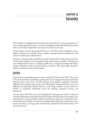 CHAPTER 18
Security
Most websites and applications these days have some kind of security requirement. If
you are allowing people to log in, or if you’re storing personally identifiable information
(PII), you’ll want to implement some kind of security for your site.
In this chapter, we’ll be discussing HTTP Secure (HTTPS), which establishes a foun‐
dation on which you can build a secure website, and authentication mechanisms, with
a focus on third-party authentication.
Security is a big topic that could fill up an entire book itself. For that reason, the focus
in this book is going to be leveraging existing authentication modules. Writing your
own authentication system is certainly possible, but is a large and complicated under‐
taking. Furthermore, there are good reasons to prefer a third-party login approach,
which we will discuss later in this chapter.
HTTPS
The first step in providing secure services is using HTTP Secure (HTTPS). The nature
of the Internet makes it possible for a third party to intercept packets being transmitted
between clients and servers. HTTPS encrypts those packets, making it extremely
difficult for an attacker to get access to the information being transmitted. (I say very
difficult, not impossible, because there’s no such thing as perfect security. However,
HTTPS is considered sufficiently secure for banking, corporate security, and
healthcare.)
You can think of HTTPS as sort of a foundation for securing your website. It does not
provideauthentication,butitlaysthegroundworkforauthentication.Forexample,your
authentication system probably involves transmitting a password: if that password is
transmitted unencrypted, no amount of authentication sophistication will secure your
system. Security is as strong as the weakest link, and the first link in that chain is the
network protocol.
207
 