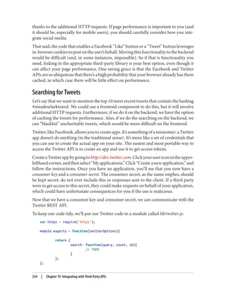 thanks to the additional HTTP requests. If page performance is important to you (and
it should be, especially for mobile users), you should carefully consider how you inte‐
grate social media.
That said, the code that enables a Facebook “Like” button or a “Tweet” button leverages
in-browser cookies to post on the user’s behalf. Moving this functionality to the backend
would be difficult (and, in some instances, impossible). So if that is functionality you
need, linking in the appropriate third-party library is your best option, even though it
can affect your page performance. One saving grace is that the Facebook and Twitter
APIs are so ubiquitous that there’s a high probability that your browser already has them
cached, in which case there will be little effect on performance.
Searching for Tweets
Let’s say that we want to mention the top 10 most recent tweets that contain the hashtag
#meadowlarktravel. We could use a frontend component to do this, but it will involve
additional HTTP requests. Furthermore, if we do it on the backend, we have the option
of caching the tweets for performance. Also, if we do the searching on the backend, we
can “blacklist” uncharitable tweets, which would be more difficult on the frontend.
Twitter, like Facebook, allows you to create apps. It’s something of a misnomer: a Twitter
app doesn’t do anything (in the traditional sense). It’s more like a set of credentials that
you can use to create the actual app on your site. The easiest and most portable way to
access the Twitter API is to create an app and use it to get access tokens.
CreateaTwitterappbygoingtohttp://dev.twitter.com.Clickyourusericonintheupper-
lefthand corner, and then select “My applications.” Click “Create a new application,” and
follow the instructions. Once you have an application, you’ll see that you now have a
consumer key and a consumer secret. The consumer secret, as the name implies, should
be kept secret: do not ever include this in responses sent to the client. If a third party
were to get access to this secret, they could make requests on behalf of your application,
which could have unfortunate consequences for you if the use is malicious.
Now that we have a consumer key and consumer secret, we can communicate with the
Twitter REST API.
To keep our code tidy, we’ll put our Twitter code in a module called lib/twitter.js:
var https = require('https');
module.exports = function(twitterOptions){
return {
search: function(query, count, cb){
// TODO
}
};
};
234 | Chapter 19: Integrating with Third-Party APIs
 