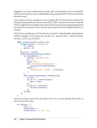 negligible). For more complicated use of the API, you’ll still have to access the REST
API from the backend, so you will probably end up using the REST API in concert with
frontend scripts.
Let’s continue with our example: we want to display the top 10 tweets that mention the
hashtag #meadowlarktravel. We’ll use the REST API to search for the tweets and the
Twitterwidgetlibrarytodisplaythem.Sincewedon’twanttorunupagainstusagelimits
(or slow down our server), we’ll cache the tweets and the HTML to display them for 15
minutes.
We’ll start by modifying our Twitter library to include a method embed, which gets the
HTML to display a tweet (make sure you have var querystring = require('query
string'); at the top of the file):
embed: function(statusId, options, cb){
if(typeof options==='function') {
cb = options;
options = {};
}
options.id = statusId;
getAccessToken(function(accessToken){
var requestOptions = {
hostname: 'api.twitter.com',
port: 443,
method: 'GET',
path: '/1.1/statuses/oembed.json?' +
querystring.stringify(options);
headers: {
'Authorization': 'Bearer ' + accessToken,
},
};
https.request(requestOptions, function(res){
var data = '';
res.on('data', function(chunk){
data += chunk;
});
res.on('end', function(){
cb(JSON.parse(data));
});
}).end();
});
},
Now we’re ready to search for, and cache, tweets. In our main app file, let’s create an
object to store the cache:
var topTweets = {
count: 10,
lastRefreshed: 0,
refreshInterval: 15 * 60 * 1000,
238 | Chapter 19: Integrating with Third-Party APIs
 