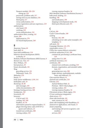 Passport module, 220–229
setting up, 224
passwords, problem with, 217
storing users in your database, 218
third-party, 217
versus authorization, 216
versus registration and user experience, 219
authorization
role-based, 229
verifying, 223
versus authentication, 216
authorization filter, creating, 161
Azure, 268
deployment to, 270
Git-based deployments, 269
B
Basavaraj, Veena, 69
bash shell, 10
basicAuth middleware, 114
behavior-driven development (BDD)
in Mocha, 43
Berkeley Software Distribution (BSD) license, 8
Berners-Lee, Tim, 157
Bert, William, 138
best practices, 29
binary downloads, 181
Bing
geocoding service, 241
Webmaster Tools, 276
Bitbucket, 270
blocks, 72
body-parser middleware, 4, 89, 114
boilerplate code, 19
Bootstrap, 20, 90
alert messages, 105
online documentation, 285
boutique hosting services, 268
breakpoints, 256
browserify, 187
browsers
CACert and, 210
caching, 182, 189
headless, 45, 50
information passed in request headers, 55
plugin showing status code of HTTP re‐
quests and redirects, 22
trusted root certificates, 208
viewing cookies, 103
viewing response headers, 56
BSD (Berkeley Software Distribution) license, 8
bulk email, sending, 121
bundling, 190
and minification, 190
skipping in development mode, 194
third-party libraries and, 195
C
CACert, 209
Cache-Control header, 189
caching
browser, 182, 189
refreshing server-side cache (example), 245
templates, 74
call stack, 256
Campaign Monitor, 122, 278
catastrophic errors, 171
CDNs (see content delivery networks)
certificate authorities (CAs), 208
commercial, purchasing a certificate from,
210
using a free CA, 209
certificate insurance, 212
certificates, 208
chained root certificates, avoiding, 210
domain, organization, and extended valida‐
tion, 211
generating your own, 208
single-domain, multisubdomain, multido‐
main, and wildcard, 211
Chai assertion library, 41
chained root certificates, 210
Chrome, 254
Ayima’s Redirect Path, 22
Postman - REST Client plugin, 173
viewing cookies, 103
viewing response headers, 56
Chromium project, Blink engine, 254
CI (see continuous integration)
client errors, 172
client-side JavaScript, 181
static resources in, 187
client-side templating with Handlebars, 81
client/server applications, web-based, 15
cloud computing
and treating web servers as generic com‐
modities, 5
services, 268
292 | Index
 