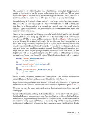 The function you provide will get invoked when the route is matched. The parameters
passed to that function are the request and response objects, which we’ll learn more
about in Chapter 6. For now, we’re just returning plaintext with a status code of 200
(Express defaults to a status code of 200—you don’t have to specify it explicitly).
Instead of using Node’s low-level res.end, we’re switching to using Express’s extension,
res.send. We are also replacing Node’s res.writeHead with res.set and res.sta
tus. Express is also providing us a convenience method, res.type, which sets the
Content-Type header. While it’s still possible to use res.writeHead and res.end, it isn’t
necessary or recommended.
Note that our custom 404 and 500 pages must be handled slightly differently. Instead
of using app.get, it is using app.use. app.use is the method by which Express adds
middleware. We’ll be covering middleware in more depth in Chapter 10, but for now,
you can think of this as a catch-all handler for anything that didn’t get matched by a
route. This brings us to a very important point: in Express, the order in which routes and
middleware are added is significant.Ifweputthe404handlerabovetheroutes,thehome
page and About page would stop working: instead, those URLs would result in a 404.
Right now, our routes are pretty simple, but they also support wildcards, which can lead
to problems with ordering. For example, what if we wanted to add subpages to About,
such as /about/contact and /about/directions? The following will not work as expected:
app.get('/about*',function(req,res){
// send content....
})
app.get('/about/contact',function(req,res){
// send content....
})
app.get('/about/directions',function(req,res){
// send content....
})
In this example, the /about/contact and /about/directions handlers will never be
matched because the first handler uses a wildcard in its path: /about*.
Express can distinguish between the 404 and 500 handlers by the number of arguments
theircallbackfunctionstake.ErrorrouteswillbecoveredindepthinChapters10and12.
Now you can start the server again, and see that there’s a functioning home page and
About page.
So far, we haven’t done anything that couldn’t be done just as easily without Express,
but already Express is providing us some functionality that isn’t immediately obvious.
Rememberinthepreviouschapterhowwehadtonormalizereq.url todeterminewhat
resource was being requested? We had to manually strip off the querystring and the
trailing slash, and convert to lowercase. Express’s router is now handling those details
Initial Steps | 23
 