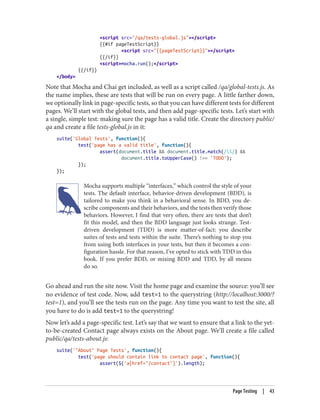 <script src="/qa/tests-global.js"></script>
{{#if pageTestScript}}
<script src="{{pageTestScript}}"></script>
{{/if}}
<script>mocha.run();</script>
{{/if}}
</body>
Note that Mocha and Chai get included, as well as a script called /qa/global-tests.js. As
the name implies, these are tests that will be run on every page. A little farther down,
we optionally link in page-specific tests, so that you can have different tests for different
pages. We’ll start with the global tests, and then add page-specific tests. Let’s start with
a single, simple test: making sure the page has a valid title. Create the directory public/
qa and create a file tests-global.js in it:
suite('Global Tests', function(){
test('page has a valid title', function(){
assert(document.title && document.title.match(/S/) &&
document.title.toUpperCase() !== 'TODO');
});
});
Mocha supports multiple “interfaces,” which control the style of your
tests. The default interface, behavior-driven development (BDD), is
tailored to make you think in a behavioral sense. In BDD, you de‐
scribe components and their behaviors, and the tests then verify those
behaviors. However, I find that very often, there are tests that don’t
fit this model, and then the BDD language just looks strange. Test-
driven development (TDD) is more matter-of-fact: you describe
suites of tests and tests within the suite. There’s nothing to stop you
from using both interfaces in your tests, but then it becomes a con‐
figuration hassle. For that reason, I’ve opted to stick with TDD in this
book. If you prefer BDD, or mixing BDD and TDD, by all means
do so.
Go ahead and run the site now. Visit the home page and examine the source: you’ll see
no evidence of test code. Now, add test=1 to the querystring (http://localhost:3000/?
test=1), and you’ll see the tests run on the page. Any time you want to test the site, all
you have to do is add test=1 to the querystring!
Now let’s add a page-specific test. Let’s say that we want to ensure that a link to the yet-
to-be-created Contact page always exists on the About page. We’ll create a file called
public/qa/tests-about.js:
suite('"About" Page Tests', function(){
test('page should contain link to contact page', function(){
assert($('a[href="/contact"]').length);
Page Testing | 43
 