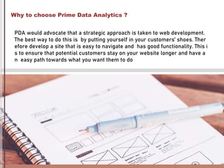 Why to choose Prime Data Analytics ?
PDA would advocate that a strategic approach is taken to web development.
The best way to do this is by putting yourself in your customers’ shoes. Ther
efore develop a site that is easy to navigate and has good functionality. This i
s to ensure that potential customers stay on your website longer and have a
n easy path towards what you want them to do
 
