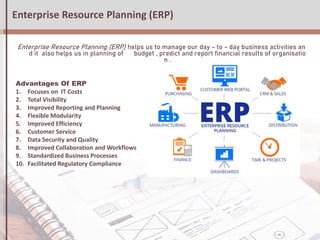 Enterprise Resource Planning (ERP)
Enterprise Resource Planning (ERP) helps us to manage our day - to - day business activities an
d it also helps us in planning of budget , predict and report financial results of organisatio
n .
Advantages Of ERP
1. Focuses on IT Costs
2. Total Visibility
3. Improved Reporting and Planning
4. Flexible Modularity
5. Improved Efficiency
6. Customer Service
7. Data Security and Quality
8. Improved Collaboration and Workflows
9. Standardized Business Processes
10. Facilitated Regulatory Compliance
 