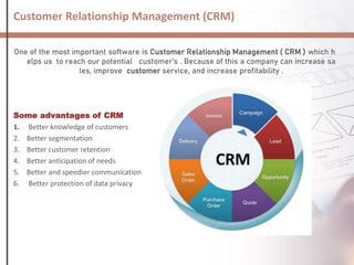 Customer Relationship Management (CRM)
One of the most important software is Customer Relationship Management ( CRM ) which h
elps us to reach our potential customer’s . Because of this a company can increase sa
les, improve customer service, and increase profitability .
Some advantages of CRM
1. Better knowledge of customers
2. Better segmentation
3. Better customer retention
4. Better anticipation of needs
5. Better and speedier communication
6. Better protection of data privacy
 