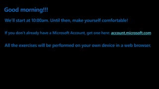 Good morning!!!
We’ll start at 10:00am. Until then, make yourself comfortable!
If you don’t already have a Microsoft Account, get one here: account.microsoft.com
All the exercises will be performed on your own device in a web browser.
 