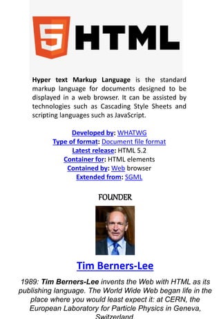 Hyper text Markup Language is the standard
markup language for documents designed to be
displayed in a web browser. It can be assisted by
technologies such as Cascading Style Sheets and
scripting languages such as JavaScript.
Developed by: WHATWG
Type of format: Document file format
Latest release: HTML 5.2
Container for: HTML elements
Contained by: Web browser
Extended from: SGML
FOUNDER
Tim Berners-Lee
1989: Tim Berners-Lee invents the Web with HTML as its
publishing language. The World Wide Web began life in the
place where you would least expect it: at CERN, the
European Laboratory for Particle Physics in Geneva,
 