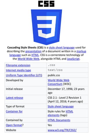 Cascading Style Sheets (CSS) is a style sheet language used for
describing the presentation of a document written in a markup
language such as HTML. CSS is a cornerstone technology of
the World Wide Web, alongside HTML and JavaScript.
Filename extension .css
Internet media type text/css
Uniform Type Identifier (UTI) public.css
Developed by World Wide Web
Consortium (W3C)
Initial release December 17, 1996; 23 years
ago
Latest release CSS 2.1 : Level 2 Revision 1
(April 12, 2016; 4 years ago)
Type of format Style sheet language
Container for Style rules for HTML
elements (tags)
Contained by HTML Documents
Open format? Yes
Website www.w3.org/TR/CSS2/
 