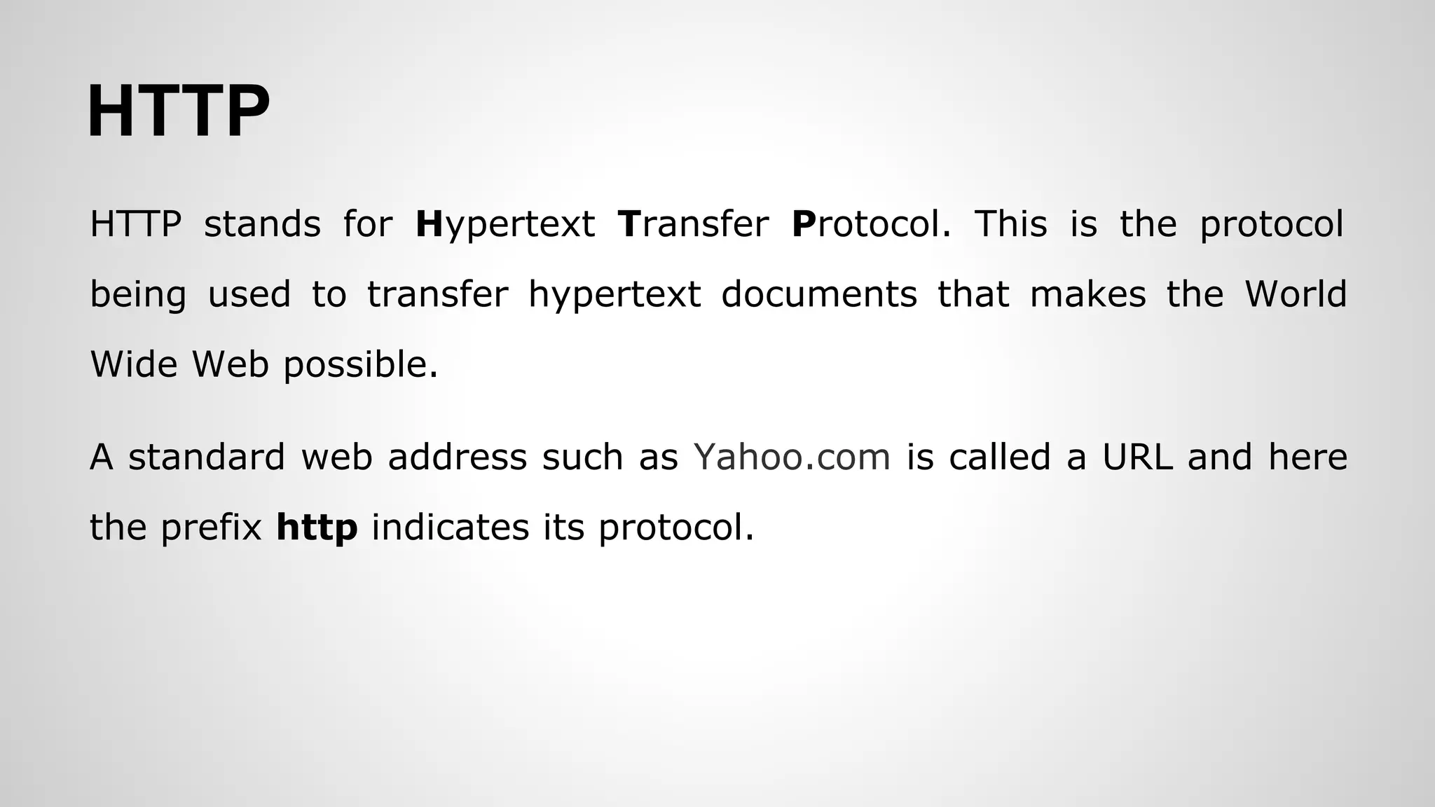 HTTP
HTTP stands for Hypertext Transfer Protocol. This is the protocol
being used to transfer hypertext documents that makes the World
Wide Web possible.
A standard web address such as Yahoo.com is called a URL and here
the prefix http indicates its protocol.
 