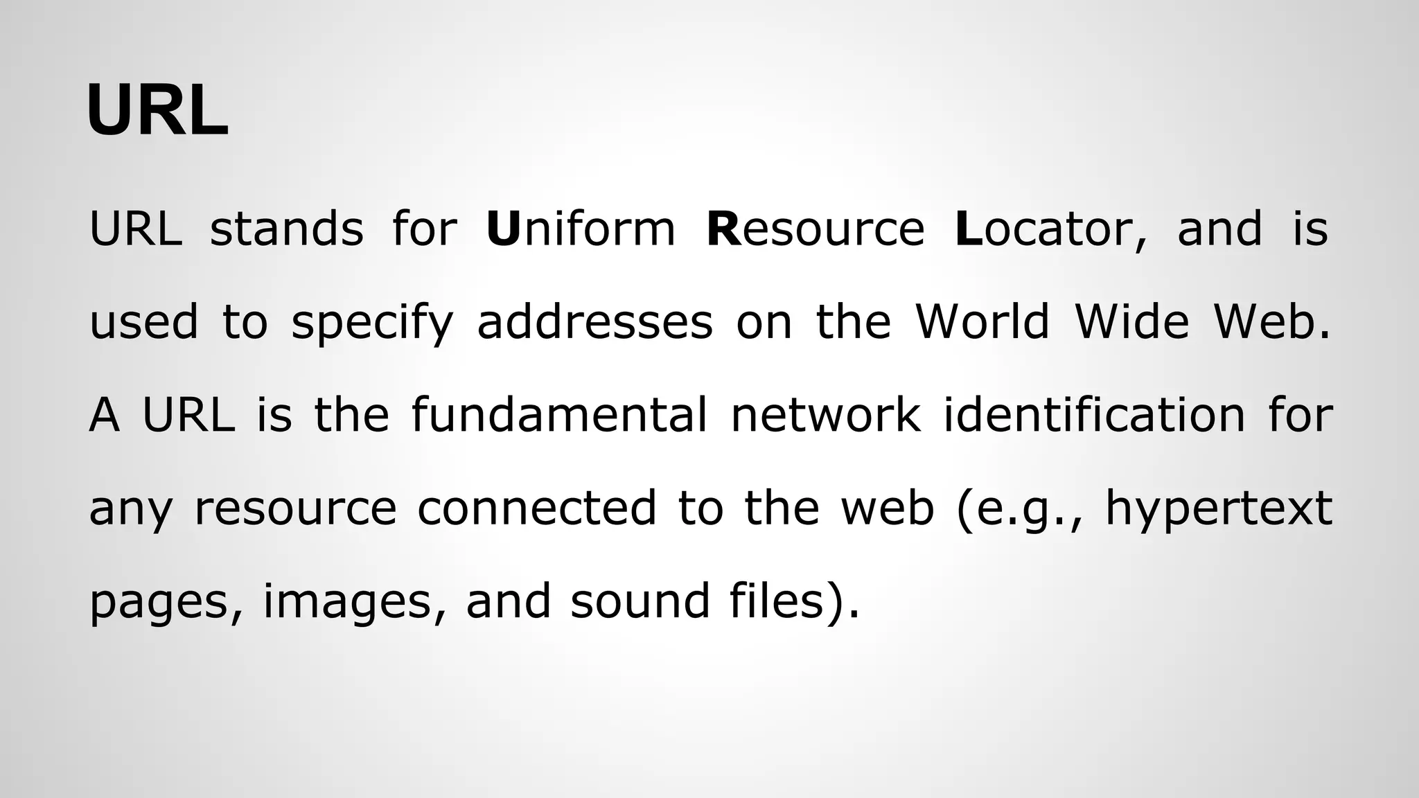 URL
URL stands for Uniform Resource Locator, and is
used to specify addresses on the World Wide Web.
A URL is the fundamental network identification for
any resource connected to the web (e.g., hypertext
pages, images, and sound files).
 