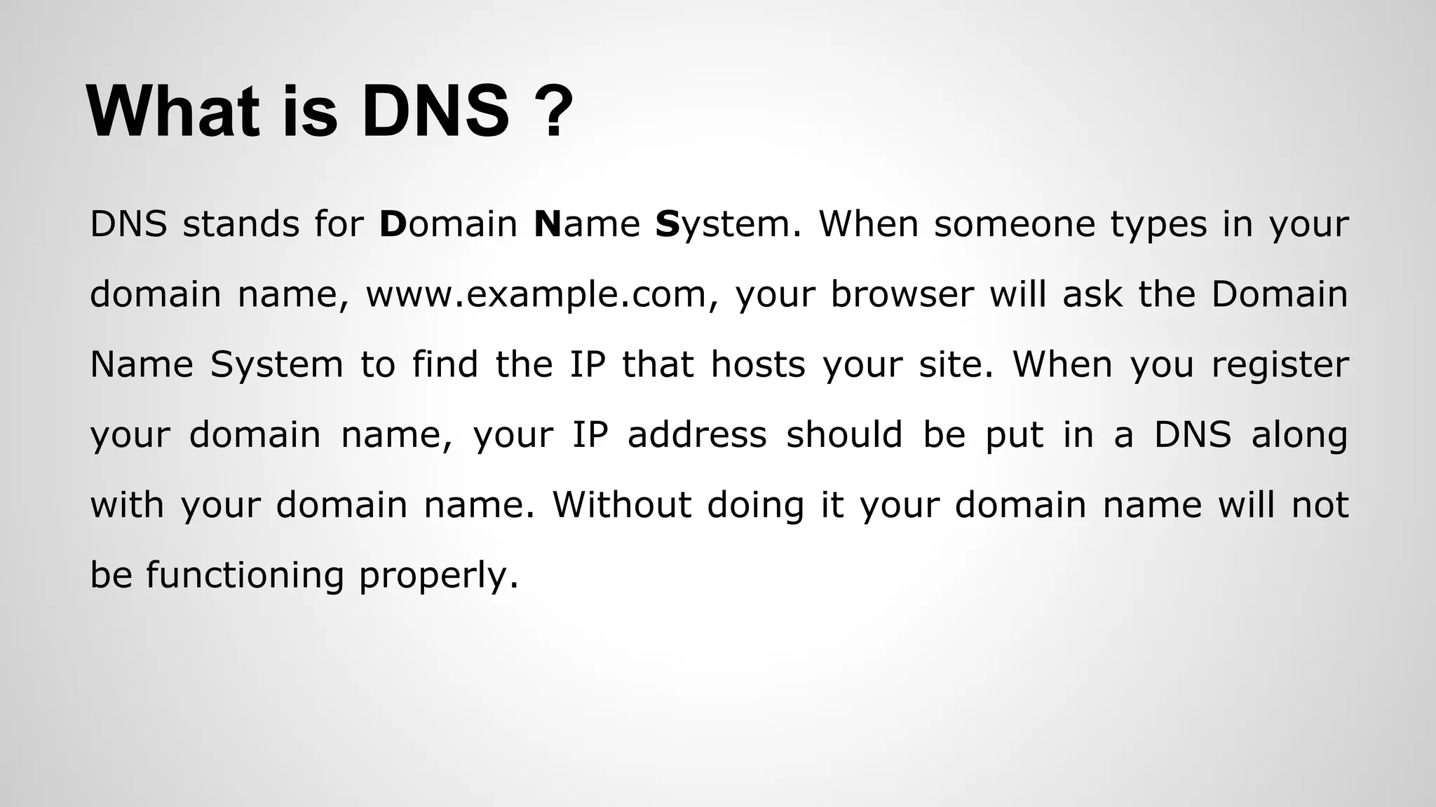 What is DNS ?
DNS stands for Domain Name System. When someone types in your
domain name, www.example.com, your browser will ask the Domain
Name System to find the IP that hosts your site. When you register
your domain name, your IP address should be put in a DNS along
with your domain name. Without doing it your domain name will not
be functioning properly.
 