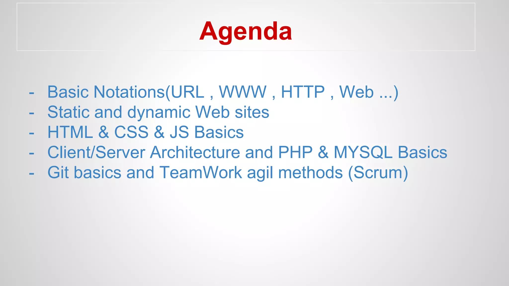 Agenda
- Basic Notations(URL , WWW , HTTP , Web ...)
- Static and dynamic Web sites
- HTML & CSS & JS Basics
- Client/Server Architecture and PHP & MYSQL Basics
- Git basics and TeamWork agil methods (Scrum)
 