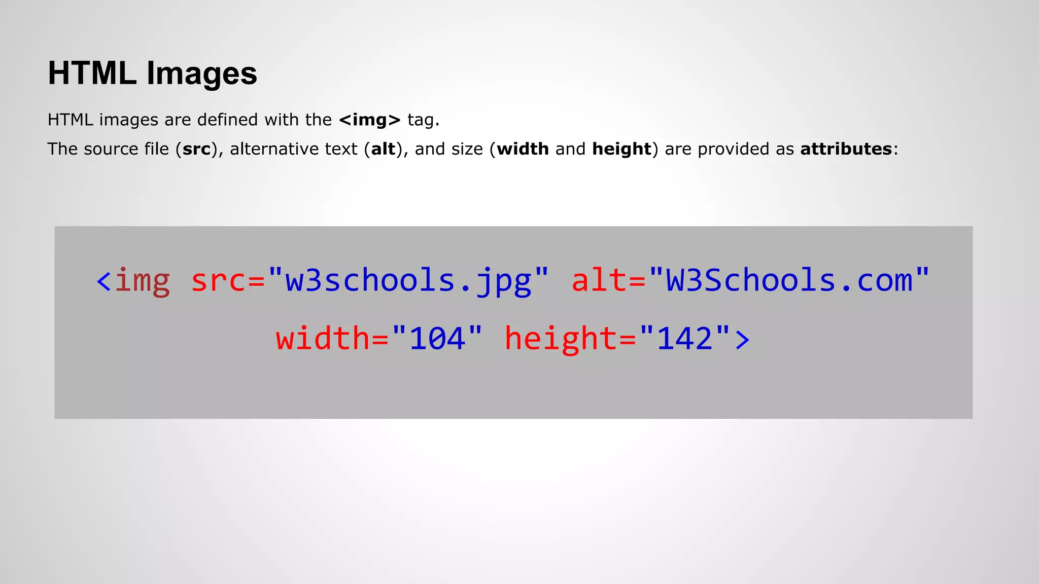 HTML Images
HTML images are defined with the <img> tag.
The source file (src), alternative text (alt), and size (width and height) are provided as attributes:
<img src="w3schools.jpg" alt="W3Schools.com"
width="104" height="142">
 