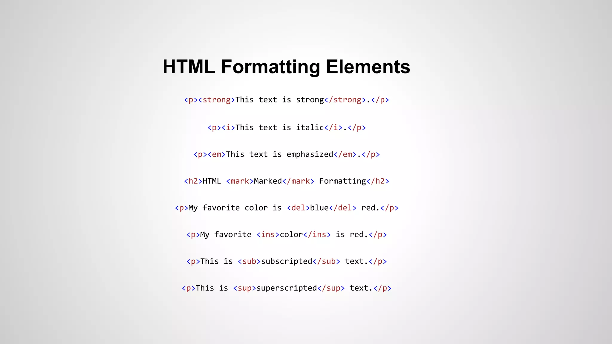 HTML Formatting Elements
<p><strong>This text is strong</strong>.</p>
<p><i>This text is italic</i>.</p>
<p><em>This text is emphasized</em>.</p>
<h2>HTML <mark>Marked</mark> Formatting</h2>
<p>My favorite color is <del>blue</del> red.</p>
<p>My favorite <ins>color</ins> is red.</p>
<p>This is <sub>subscripted</sub> text.</p>
<p>This is <sup>superscripted</sup> text.</p>
 