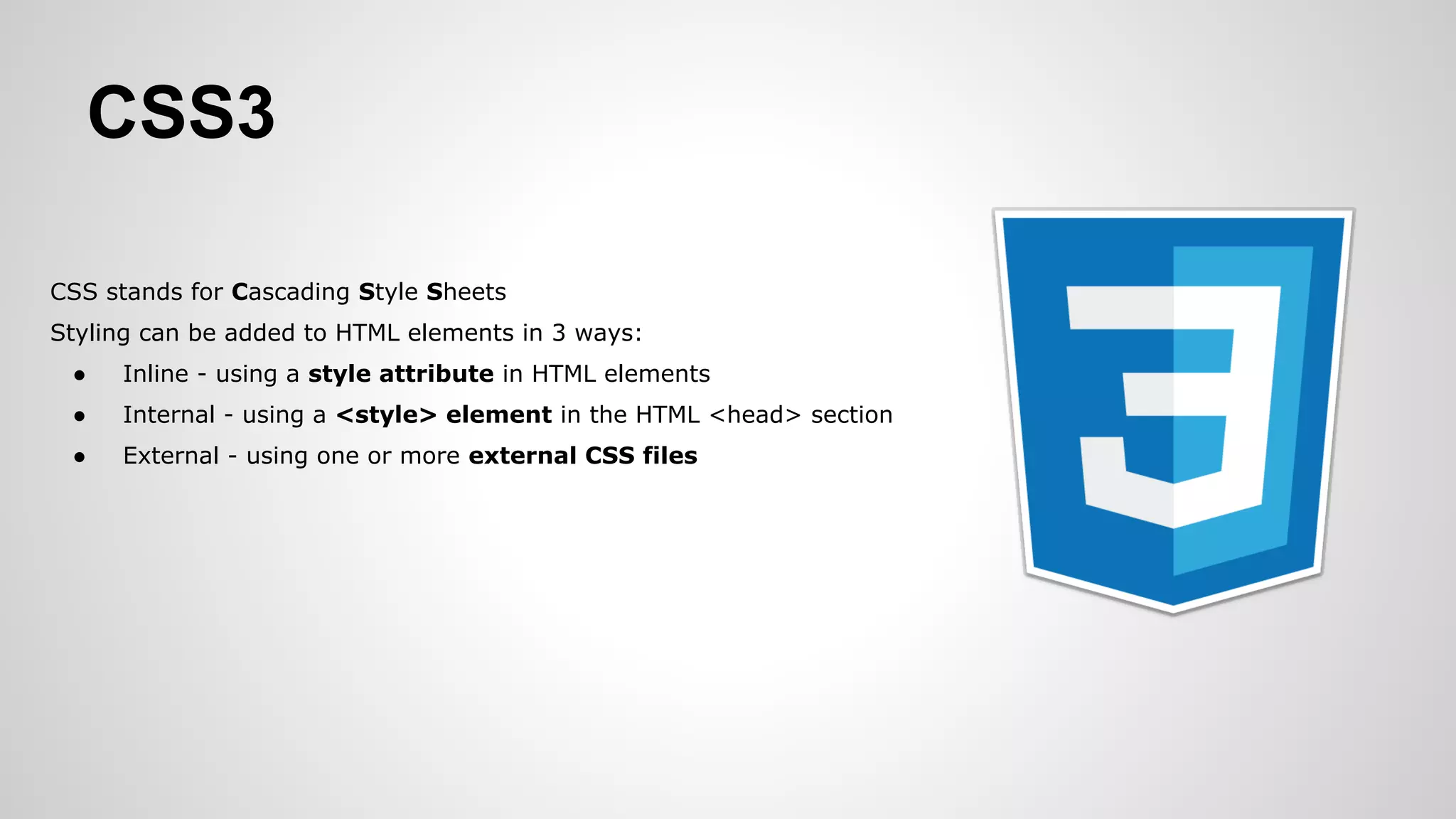 CSS3
CSS stands for Cascading Style Sheets
Styling can be added to HTML elements in 3 ways:
● Inline - using a style attribute in HTML elements
● Internal - using a <style> element in the HTML <head> section
● External - using one or more external CSS files
 