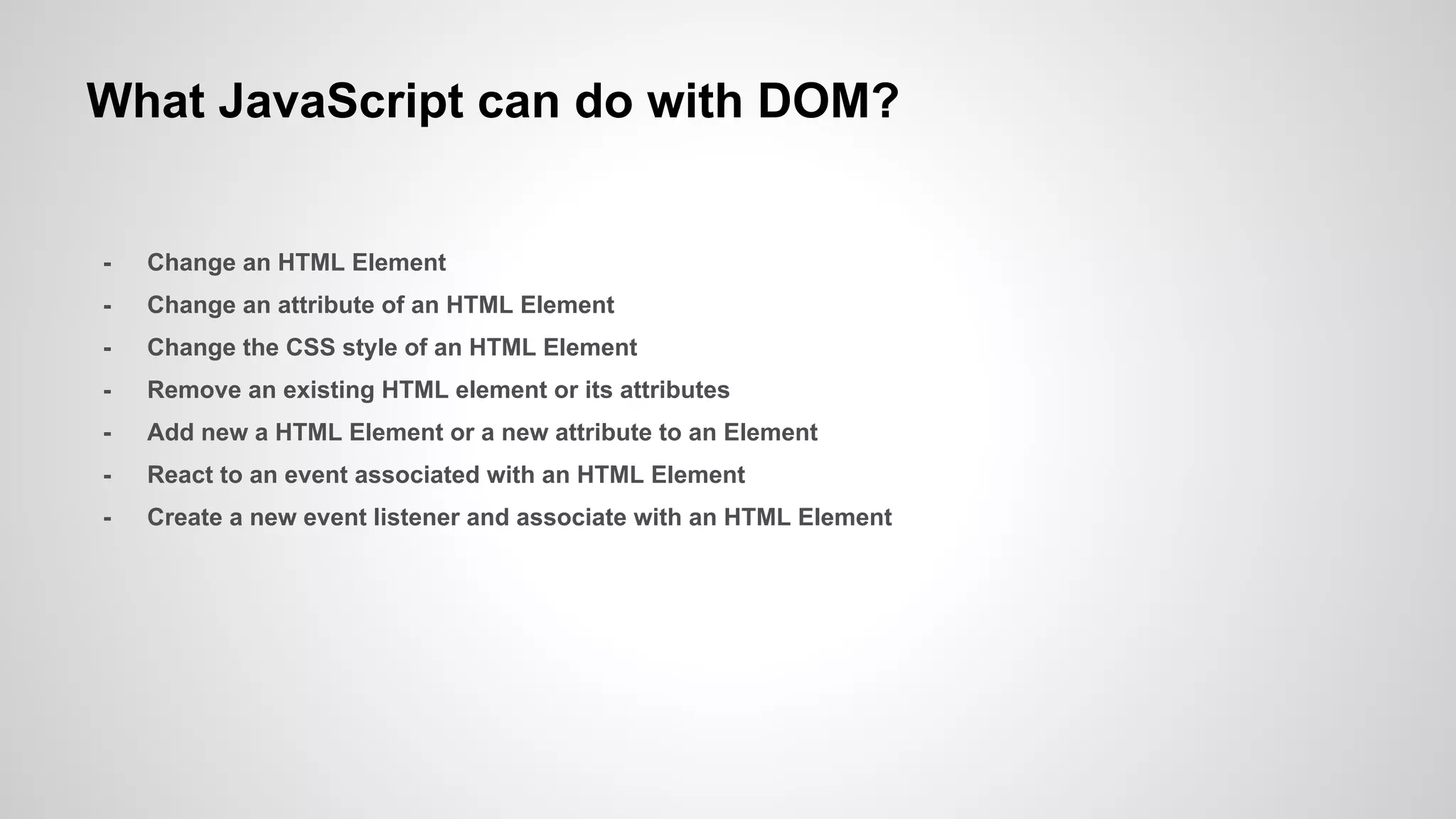 What JavaScript can do with DOM?
- Change an HTML Element
- Change an attribute of an HTML Element
- Change the CSS style of an HTML Element
- Remove an existing HTML element or its attributes
- Add new a HTML Element or a new attribute to an Element
- React to an event associated with an HTML Element
- Create a new event listener and associate with an HTML Element
 