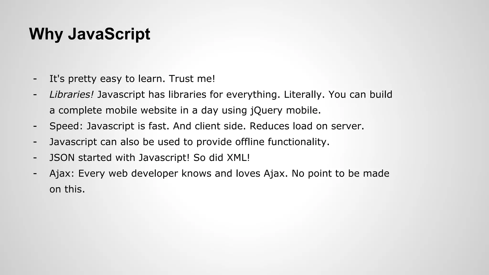 Why JavaScript
- It's pretty easy to learn. Trust me!
- Libraries! Javascript has libraries for everything. Literally. You can build
a complete mobile website in a day using jQuery mobile.
- Speed: Javascript is fast. And client side. Reduces load on server.
- Javascript can also be used to provide offline functionality.
- JSON started with Javascript! So did XML!
- Ajax: Every web developer knows and loves Ajax. No point to be made
on this.
 