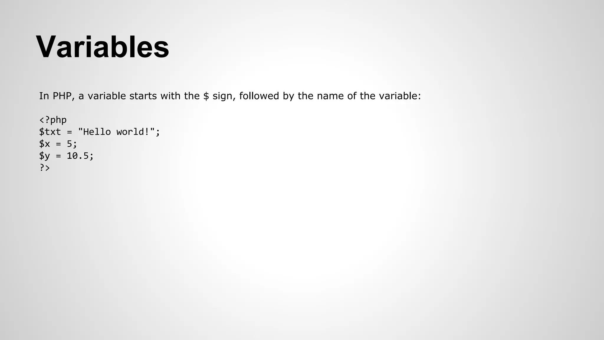 Variables
In PHP, a variable starts with the $ sign, followed by the name of the variable:
<?php
$txt = "Hello world!";
$x = 5;
$y = 10.5;
?>
 
