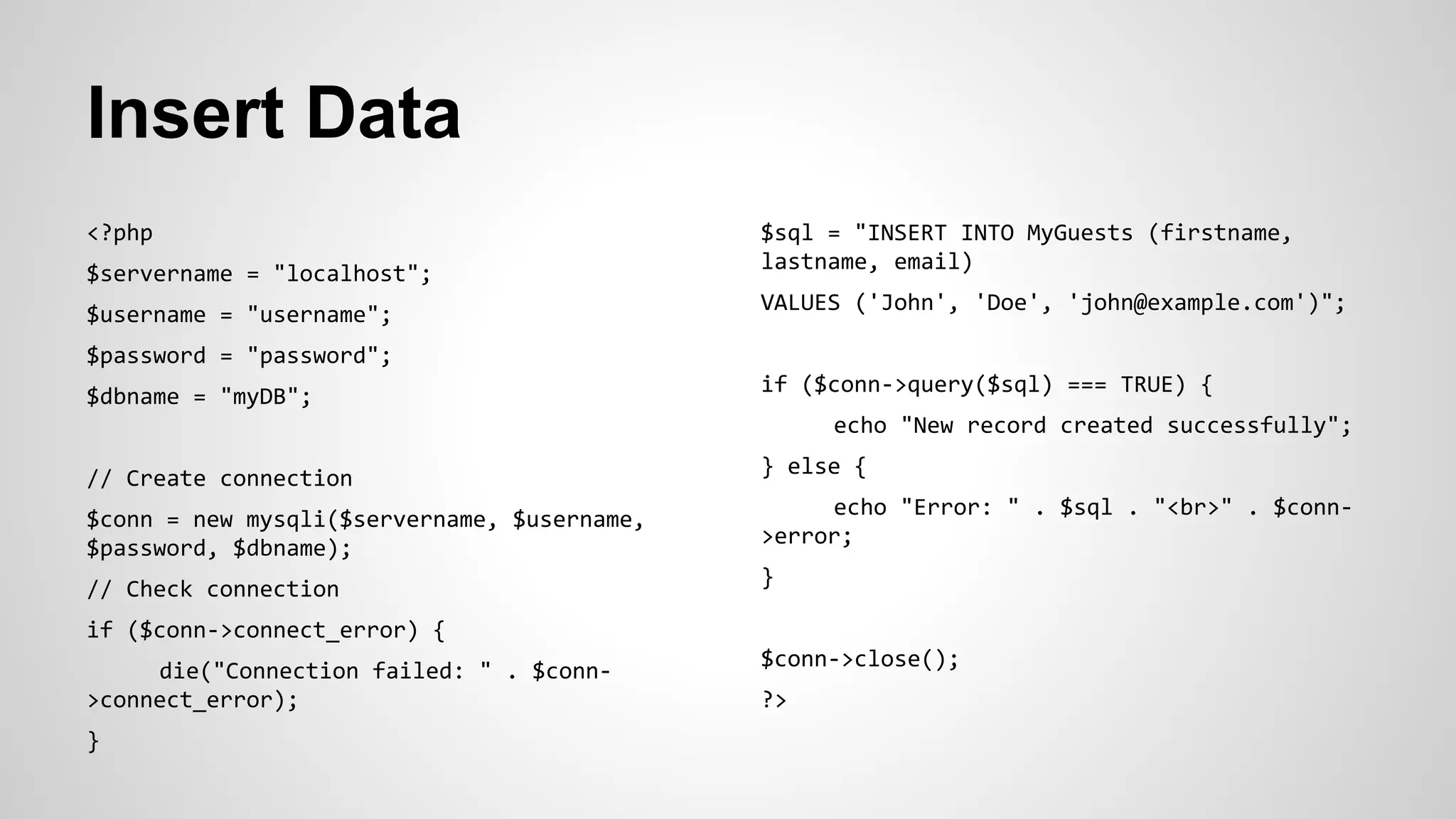 Insert Data
<?php
$servername = "localhost";
$username = "username";
$password = "password";
$dbname = "myDB";
// Create connection
$conn = new mysqli($servername, $username,
$password, $dbname);
// Check connection
if ($conn->connect_error) {
die("Connection failed: " . $conn-
>connect_error);
}
$sql = "INSERT INTO MyGuests (firstname,
lastname, email)
VALUES ('John', 'Doe', 'john@example.com')";
if ($conn->query($sql) === TRUE) {
echo "New record created successfully";
} else {
echo "Error: " . $sql . "<br>" . $conn-
>error;
}
$conn->close();
?>
 