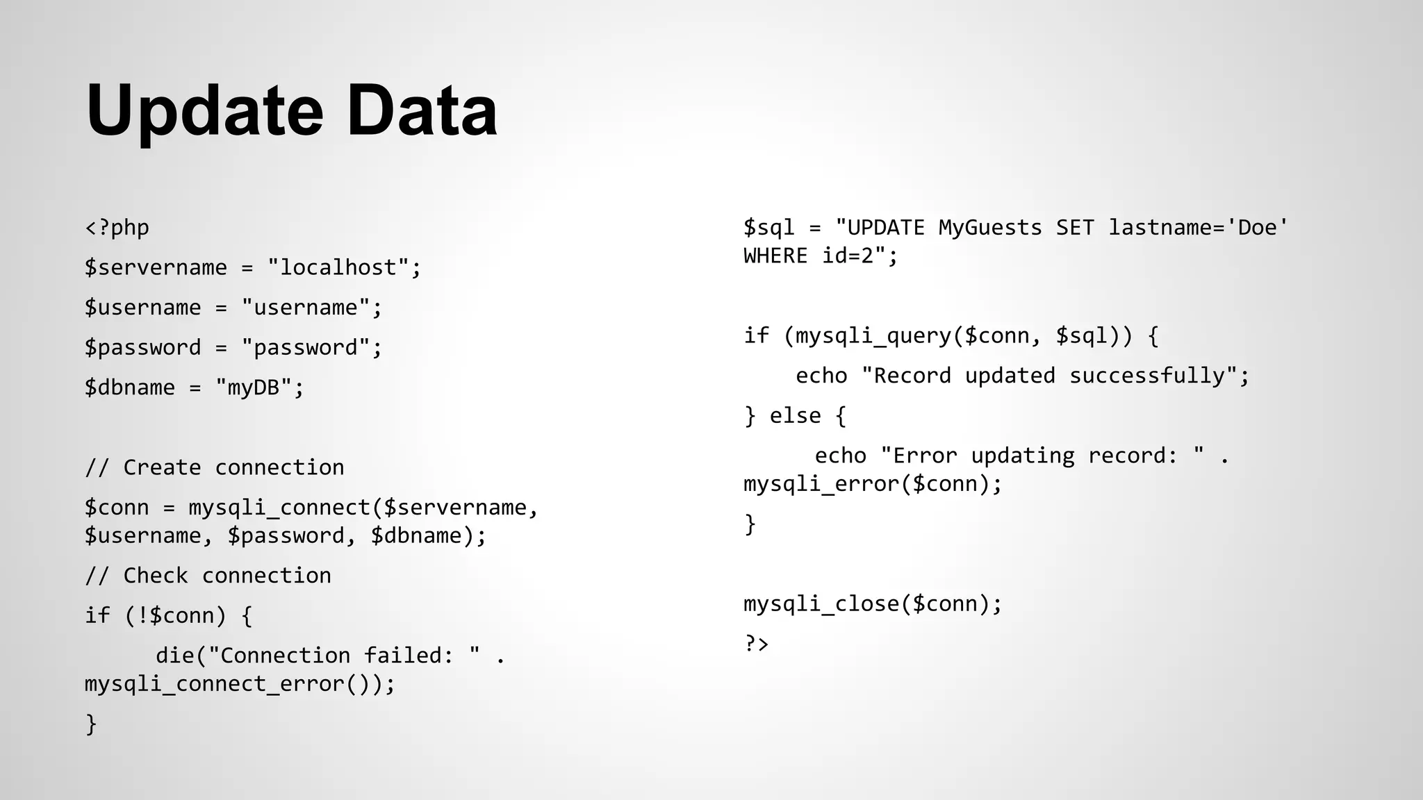 Update Data
<?php
$servername = "localhost";
$username = "username";
$password = "password";
$dbname = "myDB";
// Create connection
$conn = mysqli_connect($servername,
$username, $password, $dbname);
// Check connection
if (!$conn) {
die("Connection failed: " .
mysqli_connect_error());
}
$sql = "UPDATE MyGuests SET lastname='Doe'
WHERE id=2";
if (mysqli_query($conn, $sql)) {
echo "Record updated successfully";
} else {
echo "Error updating record: " .
mysqli_error($conn);
}
mysqli_close($conn);
?>
 