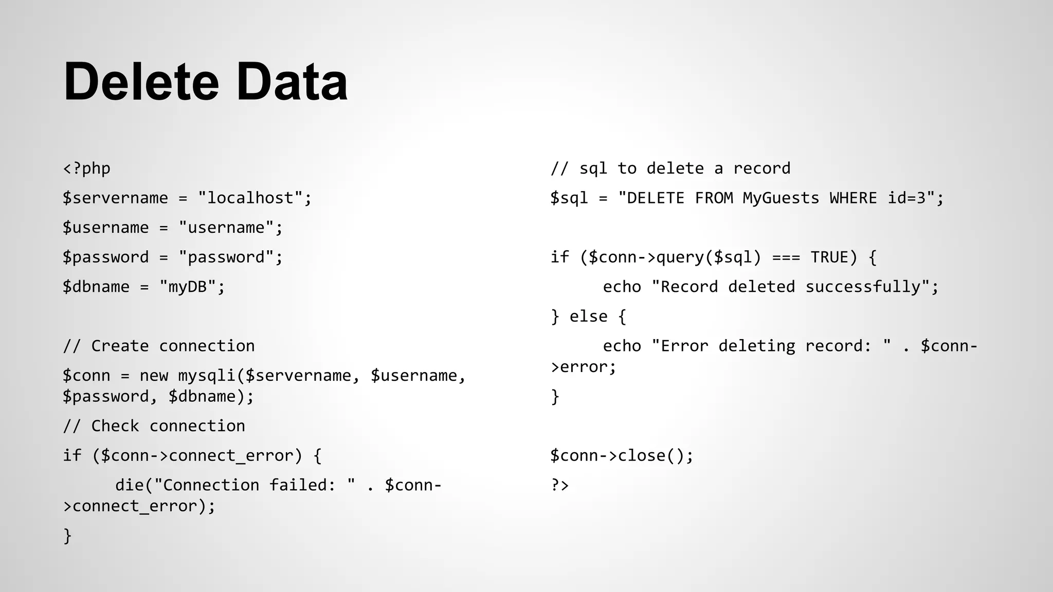 Delete Data
<?php
$servername = "localhost";
$username = "username";
$password = "password";
$dbname = "myDB";
// Create connection
$conn = new mysqli($servername, $username,
$password, $dbname);
// Check connection
if ($conn->connect_error) {
die("Connection failed: " . $conn-
>connect_error);
}
// sql to delete a record
$sql = "DELETE FROM MyGuests WHERE id=3";
if ($conn->query($sql) === TRUE) {
echo "Record deleted successfully";
} else {
echo "Error deleting record: " . $conn-
>error;
}
$conn->close();
?>
 