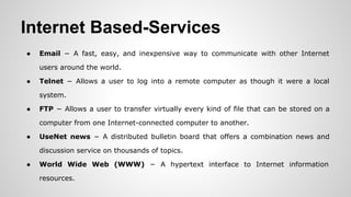 Internet Based-Services
● Email − A fast, easy, and inexpensive way to communicate with other Internet
users around the world.
● Telnet − Allows a user to log into a remote computer as though it were a local
system.
● FTP − Allows a user to transfer virtually every kind of file that can be stored on a
computer from one Internet-connected computer to another.
● UseNet news − A distributed bulletin board that offers a combination news and
discussion service on thousands of topics.
● World Wide Web (WWW) − A hypertext interface to Internet information
resources.
 