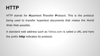 HTTP
HTTP stands for Hypertext Transfer Protocol. This is the protocol
being used to transfer hypertext documents that makes the World
Wide Web possible.
A standard web address such as Yahoo.com is called a URL and here
the prefix http indicates its protocol.
 