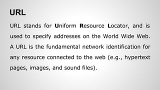 URL
URL stands for Uniform Resource Locator, and is
used to specify addresses on the World Wide Web.
A URL is the fundamental network identification for
any resource connected to the web (e.g., hypertext
pages, images, and sound files).
 