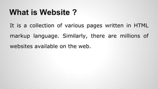 What is Website ?
It is a collection of various pages written in HTML
markup language. Similarly, there are millions of
websites available on the web.
 