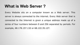 What is Web Server ?
Every Website sits on a computer known as a Web server. This
server is always connected to the internet. Every Web server that is
connected to the Internet is given a unique address made up of a
series of four numbers between 0 and 256 separated by periods. For
example, 68.178.157.132 or 68.122.35.127.
 