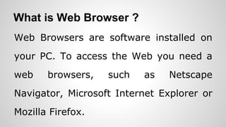 What is Web Browser ?
Web Browsers are software installed on
your PC. To access the Web you need a
web browsers, such as Netscape
Navigator, Microsoft Internet Explorer or
Mozilla Firefox.
 