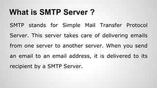 What is SMTP Server ?
SMTP stands for Simple Mail Transfer Protocol
Server. This server takes care of delivering emails
from one server to another server. When you send
an email to an email address, it is delivered to its
recipient by a SMTP Server.
 