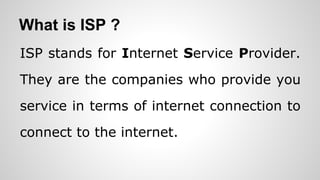 What is ISP ?
ISP stands for Internet Service Provider.
They are the companies who provide you
service in terms of internet connection to
connect to the internet.
 